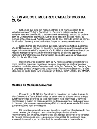 5 − OS ANJOS E MESTRES CABALÍSTICOS DA
CURA

        Sabemos que está em moda no Brasil e no mundo a idéia de se
trabalhar com os 72 Anjos Cabalísticos. Devemos aclarar melhor essa
tradição, que tem confundido o esoterista em seu desejo sincero de praticar
com as Consciências espirituais. Diz−se que cada um desses Anjos, ou
Gênios, influencia a Luz Astral de cada dia do ano, além de serem os nomes
de Virtudes divinas que necessitamos despertar dentro de nós mesmos.

       Esses Seres são muito mais que isso. Segundo a Cabala Esotérica,
são 72 Reitores que dirigem os trabalhos de miríades gigantescas de anjos
especialistas em medicina espiritual. Os 72 Gênios são auxiliares diretos do
Arcanjo Rafael e se prestam como uma espécie de antena espiritual
captadora, transformadora e transmissora das ondas verdes curativas que
vêm do planeta Mercúrio.

        Recomenda−se trabalhar com os 72 nomes sagrados utilizando−os
como mantras especiais nos rituais de cura, enquanto se realizam outros
trabalhos paralelos, como Correntes de Irradiação, Defumações, Conjurações
e Limpezas astrais, Orações aos Mestres da Medicina Universal etc... Sobre
Eles, leia na parte deste livro intitulada FORMULÁRIO PRÁTICO DE MAGIA.




Mestres da Medicina Universal


        Enquanto os 72 Gênios Cabalísticos canalizam as ondas áuricas de
Mercúrio sobre a Terra, há miríades de seres que se utilizam dessa energia
curativa por onde quer que se faça necessário. Tais Indivíduos Cósmicos
harmonizam e curam os corpos e almas de todos os reinos, particularmente
do humano, dados os extremos desequilíbrios mental, emocional e físico em
que se encontra nossa civilização.

        Há templos especializados em trabalhos curativos (desobstrução dos
canais de energia, cirurgias, descontaminação por larvas astrais,
realinhamento dos chacras, regeneração dos tecidos sensíveis dos cérebros
de nossos corpos sutis etc...), além de serem escolas de Sabedoria para
aqueles interessados em auxiliar desinteressadamente a humanidade.
 