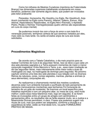 Como há milhares de Mestres Curadores (membros da Fraternidade
Branca) nas dimensões superiores trabalhando ocultamente em nosso
benefício, podemos citar somente alguns deles, que podem ser invocados
pelo leitor praticante:

       Paracelso, Huiracocha, Ra−Hoorkhu (no Egito, Ra−Hoorkhuit), Anjo
Aroch (conhecido no Egito como Paroch), Hilarion, Galeno, Esmun, Anjo
Adonai, Hipócrates(ou Harpócrates, no Egito,Heru−Pacroat), o Apóstolo
Pedro, Plutão e Hermes Trismegisto(esses quatro últimos são especialistas
em cura do corpo mental).

         Se pudermos invocá−los com a força do amor e com toda fé e
veneração possíveis, tenhamos certeza de que seremos visitados por eles,
mais cedo ou mais tarde. Ou serão enviados anjos de cura aos locais
solicitados.




Procedimentos Magísticos


        De acordo com a Tabela Cabalística, o dia mais propício para se
realizar Correntes de Cura é às segundas−feiras. Isso se deve a que cada um
dos sete planetas sagrados e a Terra possuem momentos de maior e menor
conjunção magnética. Entre Mercúrio e Terra, p.ex., essa maior irradiação se
dá nas segundas−feiras, mais intensamente entre meia−noite e duas da
madrugada (ou seja, na madrugada de domingo para segunda). No próximo
capítulo veremos uma lista dos sete planetas e sua relação com os diversos
Reinos da natureza, cores, nomes sagrados, mantras, plantas e animais (e
seus elementais), conjurações etc.
         Ao realizarmos o chamamento mental dos mestres curadores,
devemos estar num ambiente tranqüilo e purificado de todo pensamento de
ceticismo (removeremos montanhas caso tenhamos Fé Consciente do
tamanho de um grão de mostarda). Se tivermos um local específico para
trabalhos espirituais e com um pequeno altar, ou mesa de cura, será muito
melhor ( sobre essa mesa falaremos mais, logo em seguida). E se forem
feitas as invocações entre um grupo de amigos com sentimentos e
pensamentos afins, os resultados não se farão esperar muito, se a Justiça e a
Misericórdia Divinas permitirem, é claro. Frases que podemos sugerir nos
rituais de cura, mas que podem ser adaptados, conforme a intuição e a
experiência do leitor, estão ao final deste livro, na parte FORMULÁRIO
PRÁTICO DE MAGIA.
 