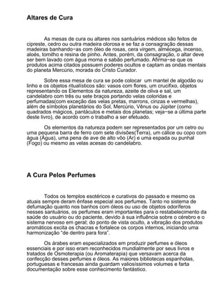 Altares de Cura


        As mesas de cura ou altares nos santuários médicos são feitos de
cipreste, cedro ou outra madeira olorosa e se faz a consagração dessas
madeiras banhando−as com óleo de rosas, cera virgem, almécega, incenso,
aloés, tomilho e resina de pinho. Antes, porém, da consagração, o altar deve
ser bem lavado com água morna e sabão perfumado. Afirma−se que os
produtos acima citados possuem poderes ocultos e captam as ondas mentais
do planeta Mercúrio, morada do Cristo Curador.

        Sobre essa mesa de cura se pode colocar um mantel de algodão ou
linho e os objetos ritualísticos são: vasos com flores, um crucifixo, objetos
representando os Elementos da natureza, azeite de oliva e sal, um
candelabro com três ou sete braços portando velas coloridas e
perfumadas(com exceção das velas pretas, marrons, cinzas e vermelhas),
além de símbolos planetários do Sol, Mercúrio, Vênus ou Júpiter (como
quadrados mágicos, pantáculos e metais dos planetas; veja−se a última parte
deste livro), de acordo com o trabalho a ser efetuado.

       Os elementos da natureza podem ser representados por um cetro ou
uma pequena barra de ferro com sete divisões(Terra), um cálice ou copo com
água (Água), uma pena de ave de alto vôo (Ar) e uma espada ou punhal
(Fogo) ou mesmo as velas acesas do candelabro.




A Cura Pelos Perfumes


        Todos os templos esotéricos e curativos do passado e mesmo os
atuais sempre deram ênfase especial aos perfumes. Tanto no sistema de
defumação quanto nos banhos com óleos ou uso de objetos odoríferos
nesses santuários, os perfumes eram importantes para o restabelecimento da
saúde do usuário ou do paciente, devido à sua influência sobre o cérebro e o
sistema nervoso em geral; do ponto de vista oculto, a vibração dos produtos
aromáticos excita os chacras e fortalece os corpos internos, iniciando uma
harmonização “de dentro para fora”.

       Os árabes eram especializados em produzir perfumes e óleos
essenciais e por isso eram reconhecidos mundialmente por seus livros e
tratados de Osmoterapia (ou Aromaterapia) que versavam acerca da
confecção desses perfumes e óleos. As maiores bibliotecas espanholas,
portuguesas e francesas ainda guardam valiosíssimos volumes e farta
documentação sobre esse conhecimento fantástico.
 