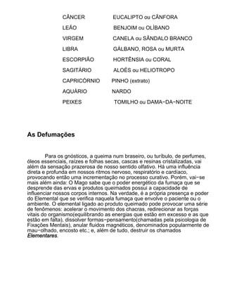 CÂNCER               EUCALIPTO ou CÂNFORA

              LEÃO                  BENJOIM ou OLÍBANO

              VIRGEM               CANELA ou SÂNDALO BRANCO

              LIBRA                GÁLBANO, ROSA ou MURTA

              ESCORPIÃO            HORTÊNSIA ou CORAL

              SAGITÁRIO             ALOÉS ou HELIOTROPO

              CAPRICÓRNIO          PINHO (extrato)

              AQUÁRIO              NARDO

              PEIXES                TOMILHO ou DAMA−DA−NOITE




As Defumações


        Para os gnósticos, a queima num braseiro, ou turíbulo, de perfumes,
óleos essenciais, raízes e folhas secas, cascas e resinas cristalizadas, vai
além da sensação prazerosa de nosso sentido olfativo. Há uma influência
direta e profunda em nossos ritmos nervoso, respiratório e cardíaco,
provocando então uma incrementação no processo curativo. Porém, vai−se
mais além ainda: O Mago sabe que o poder energético da fumaça que se
desprende das ervas e produtos queimados possui a capacidade de
influenciar nossos corpos internos. Na verdade, é a própria presença e poder
do Elemental que se verifica naquela fumaça que envolve o paciente ou o
ambiente. O elemental ligado ao produto queimado pode provocar uma série
de fenômenos: acelerar o movimento dos chacras, redirecionar as forças
vitais do organismo(equilibrando as energias que estão em excesso e as que
estão em falta), dissolver formas−pensamento(chamadas pela psicologia de
Fixações Mentais), anular fluidos magnéticos, denominados popularmente de
mau−olhado, encosto etc.; e, além de tudo, destruir os chamados
Elementares.
 