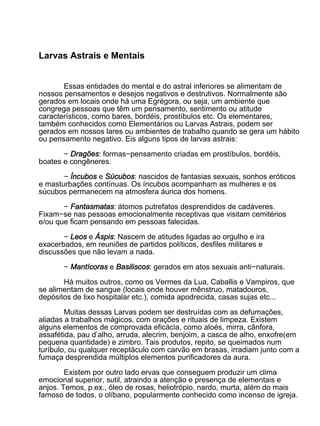 Larvas Astrais e Mentais


       Essas entidades do mental e do astral inferiores se alimentam de
nossos pensamentos e desejos negativos e destrutivos. Normalmente são
gerados em locais onde há uma Egrégora, ou seja, um ambiente que
congrega pessoas que têm um pensamento, sentimento ou atitude
característicos, como bares, bordéis, prostíbulos etc. Os elementares,
também conhecidos como Elementários ou Larvas Astrais, podem ser
gerados em nossos lares ou ambientes de trabalho quando se gera um hábito
ou pensamento negativo. Eis alguns tipos de larvas astrais:

       − Dragões: formas−pensamento criadas em prostíbulos, bordéis,
boates e congêneres.

       − Íncubos e Súcubos: nascidos de fantasias sexuais, sonhos eróticos
e masturbações contínuas. Os íncubos acompanham as mulheres e os
súcubos permanecem na atmosfera áurica dos homens.

       − Fantasmatas: átomos putrefatos desprendidos de cadáveres.
Fixam−se nas pessoas emocionalmente receptivas que visitam cemitérios
e/ou que ficam pensando em pessoas falecidas.

       − Leos e Áspis: Nascem de atitudes ligadas ao orgulho e ira
exacerbados, em reuniões de partidos políticos, desfiles militares e
discussões que não levam a nada.

       − Mantícoras e Basiliscos: gerados em atos sexuais anti−naturais.

       Há muitos outros, como os Vermes da Lua, Caballis e Vampiros, que
se alimentam de sangue (locais onde houver mênstruo, matadouros,
depósitos de lixo hospitalar etc.), comida apodrecida, casas sujas etc...

        Muitas dessas Larvas podem ser destruídas com as defumações,
aliadas a trabalhos mágicos, com orações e rituais de limpeza. Existem
alguns elementos de comprovada eficácia, como aloés, mirra, cânfora,
assafétida, pau d’alho, arruda, alecrim, benjoim, a casca de alho, enxofre(em
pequena quantidade) e zimbro. Tais produtos, repito, se queimados num
turíbulo, ou qualquer receptáculo com carvão em brasas, irradiam junto com a
fumaça desprendida múltiplos elementos purificadores da aura.

        Existem por outro lado ervas que conseguem produzir um clima
emocional superior, sutil, atraindo a atenção e presença de elementais e
anjos. Temos, p.ex., óleo de rosas, heliotrópio, nardo, murta, além do mais
famoso de todos, o olíbano, popularmente conhecido como incenso de igreja.
 