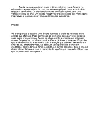 Aceita−se no esoterismo e nas práticas mágicas que a fumaça do
olíbano tem a propriedade de criar um ambiente propício para a comunhão
religiosa, devocional. Os elementais solares do incenso produzem uma
vibração capaz de criar um estado receptivo para a captação das mensagens
inspirativas e intuitivas que vêm das dimensões superiores.



Prática:



Vá a um parque e escolha uma árvore frondosa e cheia de vida que tenha
atraído sua atenção. Peça permissão ao elemental dessa árvore e coloque
suas mãos em seu tronco. Feche os olhos e sinta a energia que sai dessa
árvore. Se possível, vocalize o mantra AOM e dê Amor a esse ser. Peça−lhe
que encha seu corpo e sua Alma com a energia que sai dele. Peça−lhe um
sinal de seu amor para você. Se possível, volte para casa e entre em
meditação, aproveitando a força recebida. em outras ocasiões, dirija a energia
desse elemental para a cura e harmonia de alguém que necessite. Observe o
que se passa com essa pessoa.
 