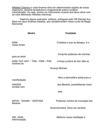 Alfabeto Cósmico e cada fonema vibra em determinadas regiões de nosso
organismo, atuando terapêutica e magicamente sobre o próprio
mantralizador. Ou seja, somos um instrumento musical que deve vibrar com
as mais deliciosas melodias cósmicas.

      Vejamos alguns exemplos práticos, entregues pelo VM Samael Aun
Weor em seus diversos tratados, que complementam nosso curso de Magia
Elemental:



                  Mantra                          Finalidade



AOM                                      Cristaliza o que se desejou, é o
nosso Amén.



                                          Conjunto poderoso de mantras
para se atrair

AOM−TAT−SAT − TAM − PAM − PAZ            a força curativa do Sol. São os
mantras do

                                   Arcanjo Michael.



                                          Abre a atomosfera astral para a
manifestação

HAGIOS                                   dos Mestres, possibilitando maior
contato com

                                          eles.



ANTIA − DAUNA − SASTASA                 Poderoso mantra de invocação dos
Mestres

                                   Ascensionados. Deve ser cantado.



OM...HUM...                              Melhora nossa meditação e
interiorização.
 