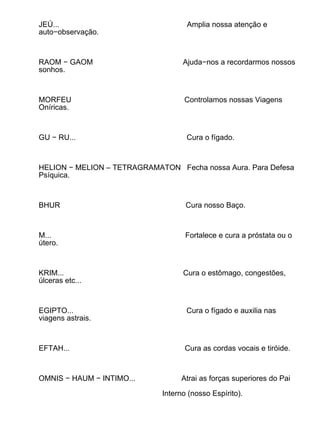 JEÚ...                              Amplia nossa atenção e
auto−observação.



RAOM − GAOM                        Ajuda−nos a recordarmos nossos
sonhos.



MORFEU                             Controlamos nossas Viagens
Oníricas.



GU − RU...                          Cura o fígado.



HELION − MELION – TETRAGRAMATON Fecha nossa Aura. Para Defesa
Psíquica.



BHUR                                Cura nosso Baço.



M...                                Fortalece e cura a próstata ou o
útero.



KRIM...                            Cura o estômago, congestões,
úlceras etc...



EGIPTO...                           Cura o fígado e auxilia nas
viagens astrais.



EFTAH...                            Cura as cordas vocais e tiróide.



OMNIS − HAUM − INTIMO...          Atrai as forças superiores do Pai

                             Interno (nosso Espírito).
 