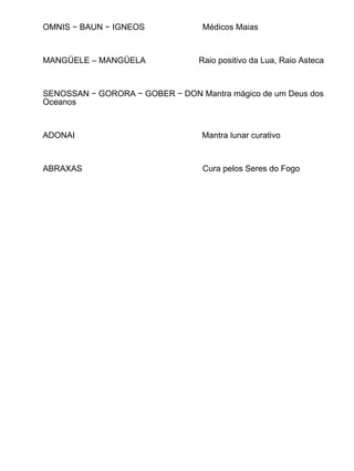 OMNIS − BAUN − IGNEOS             Médicos Maias



MANGÜELE – MANGÜELA              Raio positivo da Lua, Raio Asteca



SENOSSAN − GORORA − GOBER − DON Mantra mágico de um Deus dos
Oceanos



ADONAI                            Mantra lunar curativo



ABRAXAS                           Cura pelos Seres do Fogo
 