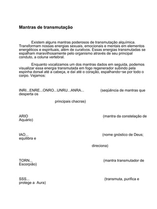 Mantras de transmutação


       Existem alguns mantras poderosos de transmutação alquímica.
Transformam nossas energias sexuais, emocionais e mentais em elementos
energéticos e espirituais, além de curativos. Essas energias transmutadas se
espalham maravilhosamente pelo organismo através de seu principal
conduto, a coluna vertebral.

        Enquanto vocalizamos um dos mantras dados em seguida, podemos
visualizar essa energia transmutada em fogo regenerador subindo pela
espinha dorsal até a cabeça, e daí até o coração, espalhando−se por todo o
corpo. Vejamos:



INRI...ENRE...ONRO...UNRU...ANRA...             (seqüência de mantras que
desperta os

                     principais chacras)



ARIO                                              (mantra da constelação de
Aquário)



IAO...                                            (nome gnóstico de Deus;
equilibra e

                                           direciona)



TORN...                                           (mantra transmutador de
Escorpião)



SSS...                                             (transmuta, purifica e
protege a Aura)
 