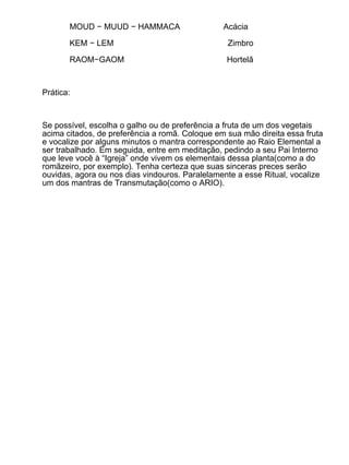 MOUD − MUUD − HAMMACA                    Acácia

       KEM − LEM                                 Zimbro

       RAOM−GAOM                                 Hortelã



Prática:



Se possível, escolha o galho ou de preferência a fruta de um dos vegetais
acima citados, de preferência a romã. Coloque em sua mão direita essa fruta
e vocalize por alguns minutos o mantra correspondente ao Raio Elemental a
ser trabalhado. Em seguida, entre em meditação, pedindo a seu Pai Interno
que leve você à “Igreja” onde vivem os elementais dessa planta(como a do
romãzeiro, por exemplo). Tenha certeza que suas sinceras preces serão
ouvidas, agora ou nos dias vindouros. Paralelamente a esse Ritual, vocalize
um dos mantras de Transmutação(como o ARIO).
 