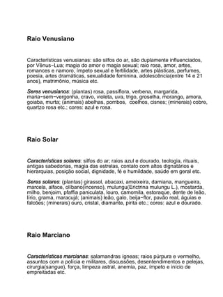 Raio Venusiano


Características venusianas: são silfos do ar, são duplamente influenciados,
por Vênus−Lua; magia do amor e magia sexual; raio rosa, amor, artes,
romances e namoro, ímpeto sexual e fertilidade, artes plásticas, perfumes,
poesia, artes dramáticas, sexualidade feminina, adolescência(entre 14 e 21
anos), matrimônio, música etc.

Seres venusianos: (plantas) rosa, passiflora, verbena, margarida,
maria−sem−vergonha, cravo, violeta, uva, trigo, groselha, morango, amora,
goiaba, murta; (animais) abelhas, pombos, coelhos, cisnes; (minerais) cobre,
quartzo rosa etc.; cores: azul e rosa.




Raio Solar


Características solares: silfos do ar; raios azul e dourado, teologia, rituais,
antigas sabedorias, magia das estrelas, contato com altos dignatários e
hierarquias, posição social, dignidade, fé e humildade, saúde em geral etc.

Seres solares: (plantas) girassol, abacaxi, ameixeira, damiana, mangueira,
marcela, alface, olíbano(incenso), mulungu(Erictrina mulungu L.), mostarda,
milho, benjoim, pfaffia paniculata, louro, camomila, estoraque, dente de leão,
lírio, grama, maracujá; (animais) leão, galo, beija−flor, pavão real, águias e
falcões; (minerais) ouro, cristal, diamante, pirita etc.; cores: azul e dourado.




Raio Marciano


Características marcianas: salamandras ígneas; raios púrpura e vermelho,
assuntos com a polícia e militares, discussões, desentendimentos e pelejas,
cirurgia(sangue), força, limpeza astral, anemia, paz, ímpeto e início de
empreitadas etc.
 