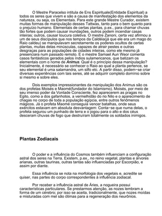 O Mestre Paracelso intitula de Ens Espirituale(Entidade Espiritual) a
todos os seres que vivem e são a causa de manifestação dos elementos da
natureza, ou seja, os Elementais. Para este grande Mestre Curador, existem
muitas formas de manipulação desses Tattwas, tanto para o bem quanto para
o prejuízo humano. Elementais de certas plantas, p.ex., para chamar chuvas
tão fortes que podem causar inundações, outros podem incendiar casas
inteiras; outros, causar loucura coletiva. O mestre Zanoni, certa vez afirmou a
um de seus discípulos que nos tempos da Caldéia(já que ele era um mago do
Raio caldeu) se manipulavam secretamente os poderes ocultos de certas
plantas, muitas delas minúsculas, capazes de atrair pestes e outras
desgraças para as populações de cidades inteiras, como ele mesmo já
presenciara num passado remoto. E o mestre Samael Aun Weor comenta
casos fantásticos gerados pelos índios sulamericanos, que batizam os
elementais com o nome de Animus. Qual é o princípio dessa manipulação?
Inicialmente, é necessário se conhecer o Raio ao qual a planta pertence, se
seu elemental é uma salamandra, um silfo etc. A partir disso, podem−se criar
diversas experiências com tais seres, até se adquirir completo domínio sobre
si mesmo e sobre eles.

        Dois exemplos impressionantes da manipulação dos Animus são os
dos profetas Moisés e Maomé(fundador do Islamismo). Moisés, por meio de
seu imenso poder da Vontade Consciente, fez aparecerem as pragas no
Egito, como a dos gafanhotos, a vermelhidão do rio Nilo e o aparecimento de
chagas no corpo de toda a população egípcia, entre outros fenômenos
mágicos. Já o profeta Maomé conseguia vencer batalhas, onde seus
exércitos estavam em absoluta desvantagem: Conta−se que numa delas, o
profeta segurou um punhado de terra e o jogou para o alto e dos céus
desceram chuvas de fogo que destruíram totalmente os soldados inimigos.




Plantas Zodiacais


        O poder e a influência do Cosmos também influenciam a configuração
astral dos seres na Terra. Existem, p.ex., no reino vegetal, plantas e árvores
arianas, outras taurinas, outras tantas são influenciadas por Escorpião, e
assim por diante.

        Essa influência se nota na morfologia dos vegetais e, acredite se
quiser, nas partes do corpo correspondentes à influência zodiacal.

       Por receber a influência astral de Áries, a nogueira possui
características particulares. Se prestarmos atenção, as nozes lembram a
forma de um cérebro; por isso se aceita, tradicionalmente, que nozes moídas
e misturadas com mel são ótimas para a regeneração dos neurônios.
 
