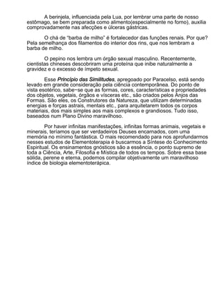 A berinjela, influenciada pela Lua, por lembrar uma parte de nosso
estômago, se bem preparada como alimento(especialmente no forno), auxilia
comprovadamente nas afecções e úlceras gástricas.

       O chá de “barba de milho” é fortalecedor das funções renais. Por que?
Pela semelhança dos filamentos do interior dos rins, que nos lembram a
barba de milho.

        O pepino nos lembra um órgão sexual masculino. Recentemente,
cientistas chineses descobriram uma proteína que inibe naturalmente a
gravidez e o excesso de ímpeto sexual.

        Esse Princípio das Similitudes, apregoado por Paracelso, está sendo
levado em grande consideração pela ciência contemporânea. Do ponto de
vista esotérico, sabe−se que as formas, cores, características e propriedades
dos objetos, vegetais, órgãos e vísceras etc., são criados pelos Anjos das
Formas. São eles, os Construtores da Natureza, que utilizam determinadas
energias e forças astrais, mentais etc., para arquitetarem todos os corpos
materiais, dos mais simples aos mais complexos e grandiosos. Tudo isso,
baseados num Plano Divino maravilhoso.

        Por haver infinitas manifestações, infinitas formas animais, vegetais e
minerais, teríamos que ser verdadeiros Deuses encarnados, com uma
memória no mínimo fantástica. O mais recomendado para nos aprofundarmos
nesses estudos de Elementoterapia é buscarmos a Síntese do Conhecimento
Espiritual. Os ensinamentos gnósticos são a essência, o ponto supremo de
toda a Ciência, Arte, Filosofia e Mística de todos os tempos. Sobre essa base
sólida, perene e eterna, podemos compilar objetivamente um maravilhoso
índice de biologia elementoterápica.
 