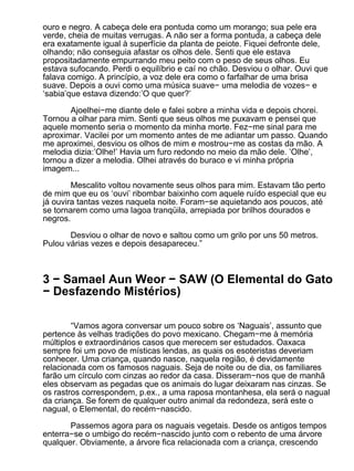 ouro e negro. A cabeça dele era pontuda como um morango; sua pele era
verde, cheia de muitas verrugas. A não ser a forma pontuda, a cabeça dele
era exatamente igual à superfície da planta de peiote. Fiquei defronte dele,
olhando; não conseguia afastar os olhos dele. Senti que ele estava
propositadamente empurrando meu peito com o peso de seus olhos. Eu
estava sufocando. Perdi o equilíbrio e caí no chão. Desviou o olhar. Ouvi que
falava comigo. A princípio, a voz dele era como o farfalhar de uma brisa
suave. Depois a ouvi como uma música suave− uma melodia de vozes− e
‘sabia’que estava dizendo:’O que quer?’

       Ajoelhei−me diante dele e falei sobre a minha vida e depois chorei.
Tornou a olhar para mim. Senti que seus olhos me puxavam e pensei que
aquele momento seria o momento da minha morte. Fez−me sinal para me
aproximar. Vacilei por um momento antes de me adiantar um passo. Quando
me aproximei, desviou os olhos de mim e mostrou−me as costas da mão. A
melodia dizia:’Olhe!’ Havia um furo redondo no meio da mão dele. ’Olhe’,
tornou a dizer a melodia. Olhei através do buraco e vi minha própria
imagem...

        Mescalito voltou novamente seus olhos para mim. Estavam tão perto
de mim que eu os ‘ouvi’ ribombar baixinho com aquele ruído especial que eu
já ouvira tantas vezes naquela noite. Foram−se aquietando aos poucos, até
se tornarem como uma lagoa tranqüila, arrepiada por brilhos dourados e
negros.

       Desviou o olhar de novo e saltou como um grilo por uns 50 metros.
Pulou várias vezes e depois desapareceu.”



3 − Samael Aun Weor − SAW (O Elemental do Gato
− Desfazendo Mistérios)

        “Vamos agora conversar um pouco sobre os ‘Naguais’, assunto que
pertence às velhas tradições do povo mexicano. Chegam−me à memória
múltiplos e extraordinários casos que merecem ser estudados. Oaxaca
sempre foi um povo de místicas lendas, as quais os esoteristas deveriam
conhecer. Uma criança, quando nasce, naquela região, é devidamente
relacionada com os famosos naguais. Seja de noite ou de dia, os familiares
farão um círculo com cinzas ao redor da casa. Disseram−nos que de manhã
eles observam as pegadas que os animais do lugar deixaram nas cinzas. Se
os rastros correspondem, p.ex., a uma raposa montanhesa, ela será o nagual
da criança. Se forem de qualquer outro animal da redondeza, será este o
nagual, o Elemental, do recém−nascido.

       Passemos agora para os naguais vegetais. Desde os antigos tempos
enterra−se o umbigo do recém−nascido junto com o rebento de uma árvore
qualquer. Obviamente, a árvore fica relacionada com a criança, crescendo
 