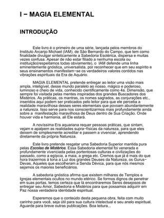 I − MAGIA ELEMENTAL

INTRODUÇÃO

         Este livro é o primeiro de uma série, lançada pelos membros do
Instituto Arcanjo Michael (IAM), de São Bernardo do Campo, que tem como
finalidade divulgar sinteticamente a Sabedoria Esotérica, dispersa e muitas
vezes confusa. Apesar de não estar filiado a nenhuma escola ou
instituição(respeitamos todas obviamente), o IAM defende uma linha
eminentemente gnóstica, universalista, por reconhecer que em seu espírito e
seus ensinamentos manifestam−se os verdadeiros valores contidos nas
vibrações espirituais da Era de Aquário.

        MAGIA ELEMENTAL pretende entregar ao leitor uma visão mais
ampla, inteligível, desse mundo paralelo ao nosso, mágico e poderoso,
luminoso e cheio de vida, conhecido cientificamente como 4a. Dimensão, que
sempre foi visitada pelas mentes inspiradas dos grandes Buscadores dos
Mistérios. As práticas, os mantras, os nomes sagrados, as conjurações etc.,
inseridos aqui podem ser praticados pelo leitor para que ele perceba a
realidade maravilhosa desses seres elementais que povoam abundantemente
a natureza. Isso serve para nos conscientizarmos mais profundamente ainda
sobre a manifestação maravilhosa de Deus dentro de Sua Criação. Onde
houver vida e harmonia, ali Ele estará.

       A novíssima Era aquariana requer pessoas práticas, que sintam,
vejam e apalpem as realidades supra−físicas da natureza, para que eles
deixem de simplesmente acreditar e passem a vivenciar, aprendendo
diretamente da própria Natureza.

        Este livro pretende resgatar uma Sabedoria Superior mantida pura
pelas Escolas de Mistérios. Essa Sabedoria elemental foi venerada e
profundamente vivenciada pelas portentosas culturas e civilizações do
passado, como a egípcia, a maia, a grega etc. Cremos que já é mais do que
hora trazermos à tona a Luz dos grandes Deuses da Natureza, os Gurus−
Devas, Aqueles que escolheram a Senda Dévica, para que nós mesmos
sejamos os maiores beneficiários.

        A sabedoria gnóstica afirma que existem milhares de Templos e
Igrejas elementais ocultos no mundo etérico. Se formos dignos de penetrar
em suas portas, temos certeza que lá encontraremos Seres desejosos de
entregar seu Amor, Sabedoria e Mistérios para que possamos adquirir em
Paz nossa verdadeira identidade espiritual.

       Esperemos que o conteúdo desta pequena obra, feita com muito
carinho para você, seja útil para sua cultura intelectual e seu anelo espiritual.
Aguarde para breve outras publicações. Boa leitura...
 