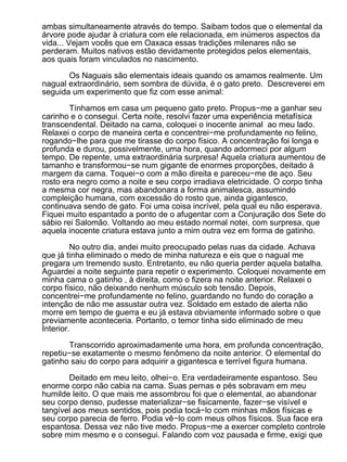 ambas simultaneamente através do tempo. Saibam todos que o elemental da
árvore pode ajudar à criatura com ele relacionada, em inúmeros aspectos da
vida... Vejam vocês que em Oaxaca essas tradições milenares não se
perderam. Muitos nativos estão devidamente protegidos pelos elementais,
aos quais foram vinculados no nascimento.

       Os Naguais são elementais ideais quando os amamos realmente. Um
nagual extraordinário, sem sombra de dúvida, é o gato preto. Descreverei em
seguida um experimento que fiz com esse animal:

        Tínhamos em casa um pequeno gato preto. Propus−me a ganhar seu
carinho e o consegui. Certa noite, resolvi fazer uma experiência metafísica
transcendental. Deitado na cama, coloquei o inocente animal ao meu lado.
Relaxei o corpo de maneira certa e concentrei−me profundamente no felino,
rogando−lhe para que me tirasse do corpo físico. A concentração foi longa e
profunda e durou, possivelmente, uma hora, quando adormeci por algum
tempo. De repente, uma extraordinária surpresa! Aquela criatura aumentou de
tamanho e transformou−se num gigante de enormes proporções, deitado à
margem da cama. Toquei−o com a mão direita e pareceu−me de aço. Seu
rosto era negro como a noite e seu corpo irradiava eletricidade. O corpo tinha
a mesma cor negra, mas abandonara a forma animalesca, assumindo
compleição humana, com excessão do rosto que, ainda gigantesco,
continuava sendo de gato. Foi uma coisa incrível, pela qual eu não esperava.
Fiquei muito espantado a ponto de o afugentar com a Conjuração dos Sete do
sábio rei Salomão. Voltando ao meu estado normal notei, com surpresa, que
aquela inocente criatura estava junto a mim outra vez em forma de gatinho.

         No outro dia, andei muito preocupado pelas ruas da cidade. Achava
que já tinha eliminado o medo de minha natureza e eis que o nagual me
pregara um tremendo susto. Entretanto, eu não queria perder aquela batalha.
Aguardei a noite seguinte para repetir o experimento. Coloquei novamente em
minha cama o gatinho , à direita, como o fizera na noite anterior. Relaxei o
corpo físico, não deixando nenhum músculo sob tensão. Depois,
concentrei−me profundamente no felino, guardando no fundo do coração a
intenção de não me assustar outra vez. Soldado em estado de alerta não
morre em tempo de guerra e eu já estava obviamente informado sobre o que
previamente aconteceria. Portanto, o temor tinha sido eliminado de meu
Interior.

       Transcorrido aproximadamente uma hora, em profunda concentração,
repetiu−se exatamente o mesmo fenômeno da noite anterior. O elemental do
gatinho saiu do corpo para adquirir a gigantesca e terrível figura humana.

       Deitado em meu leito, olhei−o. Era verdadeiramente espantoso. Seu
enorme corpo não cabia na cama. Suas pernas e pés sobravam em meu
humilde leito. O que mais me assombrou foi que o elemental, ao abandonar
seu corpo denso, pudesse materializar−se fisicamente, fazer−se visível e
tangível aos meus sentidos, pois podia tocá−lo com minhas mãos físicas e
seu corpo parecia de ferro. Podia vê−lo com meus olhos físicos. Sua face era
espantosa. Dessa vez não tive medo. Propus−me a exercer completo controle
sobre mim mesmo e o consegui. Falando com voz pausada e firme, exigi que
 