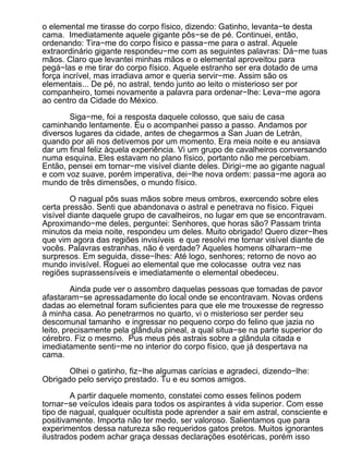 o elemental me tirasse do corpo físico, dizendo: Gatinho, levanta−te desta
cama. Imediatamente aquele gigante pôs−se de pé. Continuei, então,
ordenando: Tira−me do corpo físico e passa−me para o astral. Aquele
extraordinário gigante respondeu−me com as seguintes palavras: Dá−me tuas
mãos. Claro que levantei minhas mãos e o elemental aproveitou para
pegá−las e me tirar do corpo físico. Aquele estranho ser era dotado de uma
força incrível, mas irradiava amor e queria servir−me. Assim são os
elementais... De pé, no astral, tendo junto ao leito o misterioso ser por
companheiro, tomei novamente a palavra para ordenar−lhe: Leva−me agora
ao centro da Cidade do México.

       Siga−me, foi a resposta daquele colosso, que saiu de casa
caminhando lentamente. Eu o acompanhei passo a passo. Andamos por
diversos lugares da cidade, antes de chegarmos a San Juan de Letrán,
quando por ali nos detivemos por um momento. Era meia noite e eu ansiava
dar um final feliz àquela experiência. Vi um grupo de cavalheiros conversando
numa esquina. Eles estavam no plano físico, portanto não me percebiam.
Então, pensei em tornar−me visível diante deles. Dirigi−me ao gigante nagual
e com voz suave, porém imperativa, dei−lhe nova ordem: passa−me agora ao
mundo de três dimensões, o mundo físico.

         O nagual pôs suas mãos sobre meus ombros, exercendo sobre eles
certa pressão. Senti que abandonava o astral e penetrava no físico. Fiquei
visível diante daquele grupo de cavalheiros, no lugar em que se encontravam.
Aproximando−me deles, perguntei: Senhores, que horas são? Passam trinta
minutos da meia noite, respondeu um deles. Muito obrigado! Quero dizer−lhes
que vim agora das regiões invisíveis e que resolvi me tornar visível diante de
vocês. Palavras estranhas, não é verdade? Aqueles homens olharam−me
surpresos. Em seguida, disse−lhes: Até logo, senhores; retorno de novo ao
mundo invisível. Roguei ao elemental que me colocasse outra vez nas
regiões suprassensíveis e imediatamente o elemental obedeceu.

         Ainda pude ver o assombro daquelas pessoas que tomadas de pavor
afastaram−se apressadamente do local onde se encontravam. Novas ordens
dadas ao elemetnal foram suficientes para que ele me trouxesse de regresso
à minha casa. Ao penetrarmos no quarto, vi o misterioso ser perder seu
descomunal tamanho e ingressar no pequeno corpo do felino que jazia no
leito, precisamente pela glândula pineal, a qual situa−se na parte superior do
cérebro. Fiz o mesmo. Pus meus pés astrais sobre a glândula citada e
imediatamente senti−me no interior do corpo físico, que já despertava na
cama.

       Olhei o gatinho, fiz−lhe algumas carícias e agradeci, dizendo−lhe:
Obrigado pelo serviço prestado. Tu e eu somos amigos.

        A partir daquele momento, constatei como esses felinos podem
tornar−se veículos ideais para todos os aspirantes à vida superior. Com esse
tipo de nagual, qualquer ocultista pode aprender a sair em astral, consciente e
positivamente. Importa não ter medo, ser valoroso. Salientamos que para
experimentos dessa natureza são requeridos gatos pretos. Muitos ignorantes
ilustrados podem achar graça dessas declarações esotéricas, porém isso
 