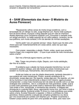 pouco importa. Estamos falando para pessoas espiritualmente inquietas, que
anseiam o despertar da Consciência.”




4 – SAW (Elementais das Aves− O Mistério do
Áureo Florescer)

        “Repassando velhas cenas de minha longa existência, com a
tenacidade de um clérigo na cela, surge Eliphas Levi. Numa noite qualquer,
fora da forma densa, invoquei a alma daquele que em vida se chamava
Abade Alphonse Louis Constance (Eliphas Levi). Encontrei−o sentado ante
um antigo escritório, no salão augusto de um velho palácio. Levantou−se de
sua poltrona, com muita cortesia, a fim de atender às minhas saudações.

       Venho pedir−vos um grande serviço− disse. Quero que me deis uma
chave para sair instantaneamente em corpo astral, cada vez que seja
necessário.

       Com prazer, respondeu o abade. Porém, antes, quero que amanhã
mesmo traga−me a seguinte lição: − O que é que existe de mais monstruoso
sobre a terra?

       Dai−me a fórmula agora mesmo, por favor.

       Não. Traga−me primeiro a lição. Depois, com muita satisfação,
dar−lhe−ei a chave.

       O problema que o abade me havia proposto transformou−se num
verdadeiro quebra−cabeça, pois são tantas as coisas monstruosas que
existem no mundo que, francamente, não encontrava a solução.

         Andei por todas as ruas da cidade observando, tentando descobrir o
que poderia ser mais monstruoso. Porém, quando acreditava tê−lo
encontrado, surgia algo pior. De repente, surgia algo pior. De repente, um raio
de luz iluminou o meu entendimento e disse a mim mesmo: agora já posso
compreender. a coisa mais monstruosa tem de estar de acordo com a Lei das
analogias dos contrários., isto é: a antípoda do mais grandioso. então, qual é
a coisa mais grandiosa que existe sobre a dolorosa face deste aflito mundo?
Veio então a mim, translúcida, a montanha das caveiras, o Gólgota das
Amarguras e o grande Kabir Jesus, agonizando numa cruz, por Amor a toda a
humanidade doente. Exclamei então: O Amor é o mais grandioso que existe
sobre a terra. Eureka! Descobri o segredo: o Ódio é a antítese do mais
grandioso. Estava patente a solução do complexo problema e eu devia
por−me novamente em contato com Eliphas Levi. Projetar novamente o
Eidolon (corpo astral) foi para mim uma questão de rotina, pois nasci com
 