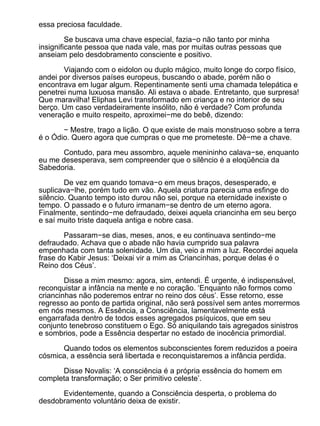 essa preciosa faculdade.

         Se buscava uma chave especial, fazia−o não tanto por minha
insignificante pessoa que nada vale, mas por muitas outras pessoas que
anseiam pelo desdobramento consciente e positivo.

       Viajando com o eidolon ou duplo mágico, muito longe do corpo físico,
andei por diversos países europeus, buscando o abade, porém não o
encontrava em lugar algum. Repentinamente senti uma chamada telepática e
penetrei numa luxuosa mansão. Ali estava o abade. Entretanto, que surpresa!
Que maravilha! Eliphas Levi transformado em criança e no interior de seu
berço. Um caso verdadeiramente insólito, não é verdade? Com profunda
veneração e muito respeito, aproximei−me do bebê, dizendo:

       − Mestre, trago a lição. O que existe de mais monstruoso sobre a terra
é o Ódio. Quero agora que cumpras o que me prometeste. Dê−me a chave.

       Contudo, para meu assombro, aquele menininho calava−se, enquanto
eu me desesperava, sem compreender que o silêncio é a eloqüência da
Sabedoria.

        De vez em quando tomava−o em meus braços, desesperado, e
suplicava−lhe, porém tudo em vão. Aquela criatura parecia uma esfinge do
silêncio. Quanto tempo isto durou não sei, porque na eternidade inexiste o
tempo. O passado e o futuro irmanam−se dentro de um eterno agora.
Finalmente, sentindo−me defraudado, deixei aquela criancinha em seu berço
e saí muito triste daquela antiga e nobre casa.

        Passaram−se dias, meses, anos, e eu continuava sentindo−me
defraudado. Achava que o abade não havia cumprido sua palavra
empenhada com tanta solenidade. Um dia, veio a mim a luz. Recordei aquela
frase do Kabir Jesus: ‘Deixai vir a mim as Criancinhas, porque delas é o
Reino dos Céus’.

        Disse a mim mesmo: agora, sim, entendi. É urgente, é indispensável,
reconquistar a infância na mente e no coração. ‘Enquanto não formos como
criancinhas não poderemos entrar no reino dos céus’. Esse retorno, esse
regresso ao ponto de partida original, não será possível sem antes morrermos
em nós mesmos. A Essência, a Consciência, lamentavelmente está
engarrafada dentro de todos esses agregados psíquicos, que em seu
conjunto tenebroso constituem o Ego. Só aniquilando tais agregados sinistros
e sombrios, pode a Essência despertar no estado de inocência primordial.

      Quando todos os elementos subconscientes forem reduzidos a poeira
cósmica, a essência será libertada e reconquistaremos a infância perdida.

      Disse Novalis: ‘A consciência é a própria essência do homem em
completa transformação; o Ser primitivo celeste’.

      Evidentemente, quando a Consciência desperta, o problema do
desdobramento voluntário deixa de existir.
 