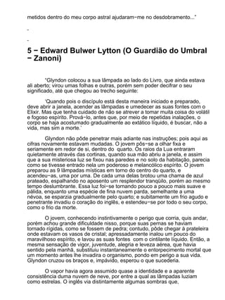 metidos dentro do meu corpo astral ajudaram−me no desdobramento...”




5 − Edward Bulwer Lytton (O Guardião do Umbral
− Zanoni)

         “Glyndon colocou a sua lâmpada ao lado do Livro, que ainda estava
ali aberto; virou umas folhas e outras, porém sem poder decifrar o seu
significado, até que chegou ao trecho seguinte:

         ‘Quando pois o discípulo está desta maneira iniciado e preparado,
deve abrir a janela, acender as lâmpadas e umedecer as suas fontes com o
Elixir. Mas que tenha cuidado de não se atrever a tomar muita coisa do volátil
e fogoso espírito. Prová−lo, antes que, por meio de repetidas inalações, o
corpo se haja acostumado gradualmente ao extático líquido, é buscar, não a
vida, mas sim a morte.’

        Glyndon não pôde penetrar mais adiante nas instruções; pois aqui as
cifras novamente estavam mudadas. O jovem pôs−se a olhar fixa e
seriamente em redor de si, dentro do quarto. Os raios da Lua entraram
quietamente através das cortinas, quando sua mão abriu a janela, e assim
que a sua misteriosa luz se fixou nas paredes e no solo da habitação, parecia
como se tivesse entrado nela um poderoso e melancólico espírito. O jovem
preparou as 9 lâmpadas místicas em torno do centro do quarto, e
acendeu−as, uma por uma. De cada uma delas brotou uma chama de azul
prateado, espalhando no aposento um resplendor tranqüilo, porém ao mesmo
tempo deslumbrante. Essa luz foi−se tornando pouco a pouco mais suave e
pálida, enquanto uma espécie de fina nuvem parda, semelhante a uma
névoa, se esparzia gradualmente pelo quarto; e subitamente um frio agudo e
penetrante invadiu o coração do inglês, e estendeu−se por todo o seu corpo,
como o frio da morte.

       O jovem, conhecendo instintivamente o perigo que corria, quis andar,
porém achou grande dificuldade nisso, porque suas pernas se haviam
tornado rígidas, como se fossem de pedra; contudo, pôde chegar à prateleira
onde estavam os vasos de cristal; apressadamente inalou um pouco do
maravilhoso espírito, e lavou as suas fontes com o cintilante líquido. Então, a
mesma sensação de vigor, juventude, alegria e leveza aérea, que havia
sentido pela manhã, substituiu instantaneamente o entorpecimento mortal que
um momento antes lhe invadira o organismo, pondo em perigo a sua vida.
Glyndon cruzou os braços e, impávido, esperou o que sucederia.

       O vapor havia agora assumido quase a identidade e a aparente
consistência duma nuvem de neve, por entre a qual as lâmpadas luziam
como estrelas. O inglês via distintamente algumas sombras que,
 