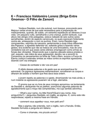 6 − Francisco Valdomiro Lorenz (Briga Entre
Gnomos− O Filho de Zanoni)

        “Andava Deodato, num dia outonal, num bosque, procurando para
Mejnour certas ervas de que este necessitava para a preparação de
medicamentos, quando, de súbito, um estranho espetáculo se ofereceu à sua
vista. Um pequeno vulto, semelhante a uma criança, porém barbudo, cuja
altura não atingia vinte polegadas, estava rodeado de seis outros seres
semelhantes, porém de aspecto carrancudo, os quais sopravam fortemente
contra ele, ameaçando−o com os punhos. Eram, como Deodato logo
compreendeu, espíritos da natureza, pertencentes a duas tribos diferentes
dos Pigmeus. o agredido defendia−se, soltando gritos e fazendo vários
gestos. Era evidente que não se tratava de uma brincadeira, mas de uma
verdadeira luta em que esses seres etéreos empregavam como armas as
forças das vibrações. Observando que o pigmeu atacado estava prestes a
cair, exausto, nas mãos de seus agressores, decidiu−se a socorrê−lo.
Concentrou os pensamentos na fonte de Todo o Bem, evocou a Força da
Eterna Justiça e estendeu ambas as mãos contra os espíritos agressores,
dizendo com voz enérgica:

       − Cessai de combater e ide−vos em paz!

       O efeito dessas palavras e do gesto que as acompanhava foi
admirável. Os pigmeus agressores estremeceram, encolheram os corpos e
olharam de soslaio o homem que lhes dava essa ordem.

       o jovem repetiu as palavras e o gesto, dinamizando−os mais ainda, e
num instante os agressores puseram−se a fugir, aterrados.

      O gnomo que se viu livre de seus inimigos aproximou−se lentamente
de Deodato e, abraçando−he os joelhos, pronunciou algumas palavras de
agradecimento que o moço não compreendeu, ma cujo sentido adivinhou.

       − What’s your name, my little friend?(Qual é seu nome, meu
amiguinhho?) − perguntou Deodato, em inglês, ao pigmeu. E, como este não
respondesse, repetiu a mesma frase em francês:

       − comment vous appellez−vous, mon petit ami?

      Mas o pigmeu não entendia, nem o inglês, nem o francês. Então,
Deodato formulou a pergunta em italiano:

       − Come vi chiamate, mio píccolo amico?
 