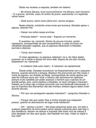 Desta vez recebeu a resposta, também em italiano:

        − Mi chiamo Silvano, buon huomo!(Chamo−me Silvano, bom homem!)
− E o gnomo, sorrindo, subiu no ombro do jovem, acariciando−o e repetindo
várias vezes:

       − Siete buono, siamo amici.(Sois bom, somos amigos).

      Neste instante, avistando umas ervas que buscava, Deodato apeou o
pigmeu, dizendo−lhe:

       − Deixai−me colher essas ervinhas.

       − Precisais delas? − tornou este − Esperai um momento.

        E ausentou−se, correndo. Dentro de poucos minutos, porém,
regressava, acompanhado de seis companheiros, e cada um trazia um
ramalhete daqueles vegetais, que os pigmeus ofereceram a Deodato,
sorrindo e dizendo:

       − Tomai, bom homem!

      O moço agradeceu; os pigmeus rodearam−no e, de mãos dadas,
puseram−se a cantar e dançar em torno dele. Depois de uns dez minutos,
despediram−se, clamando:

       − A rivederci! (Até outra vista!) − E retiraram−se rapidamente.

        Desde então, Deodato encontrava−se freqüentemente com o pequeno
Silvano, quando percorria o bosque. Bastava−lhe pronunciar por três vezes o
nome do pigmeu, em direção ao Norte, acompanhado de certos gestos que
este lhe indicara como seu ‘sinal’ e Silvano não demorava em aparecer,
sempre muito satisfeito por poder acariciar o homem que o salvara de um
grande perigo, pois, como explicou a Deodato, os seus inimigos o haveriam
matado, se o moço não o tivesse socorrido com sua benévola intervenção; é
que os Espíritos dos Elementos não são imortais, embora alguns deles vivam
durante séculos.

       − Por que vos perseguiam aqueles malvados? − perguntou Deodato a
Silvano.

       − Porque não quis ceder−lhes a minha morada que cobiçaram
possuir, quando se aborreceram do lugar onde habitavam.

       − Ah! − pensou o jovem − Até esses pequenos seres que, em todo e
qualquer pedacinho de terra podem achar espaço suficiente para nele fixar a
sua residência, deixam−se seduzir e inquietar pelo triste vício da cobiça! E
para desalojar um dos seus iguais, não trepidam em lutar, matar ou expôr a
sua vida!”
 
