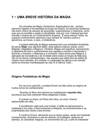 1 − UMA BREVE HISTÓRIA DA MAGIA

        Os conceitos de Magia, Esoterismo, Espiritualismo etc., sempre
estiveram ligados à Humanidade ao longo da história. As doutrinas esotéricas
não eram motivo de estudos de ignorantes, supersticiosos e medrosos, como
quer que se acredite e aceite na atualidade, mas por uma “nobreza”que tem
mantido a chama de um Conhecimento Superior. É essa mesma Tocha do
supremo conhecimento espiritual a que sempre foi barreira contra a
ignorância, as trevas, o caos, a intolerância.

       A própria definição de Magia expressa bem sua verdadeira finalidade.
Do persa Magh, que significa Sábio, essa palavra originou outras, como
Magister, Magistério e Magnum. Portanto, Magia vem significar, basicamente,
a sabedoria de todo o conhecimento que capacita o homem a desvendar e
dominar o Universo, a Natureza e a si próprio. Outro termo para Magia é a
aplicação da Consciência e da Vontade sobre todas as forças da Natureza,
não só as físicas, tridimensionais, mas aquelas que estão fora da esfera de
nossos cinco sentidos. Em síntese, é a aplicação da ciência e da vontade
sobre as diversas manifestações da vida. É a Ciência Total...




Origens Fantásticas da Magia


       Em seu livro apócrifo, o profeta Enoch nos fala sobre as origens de
muitos ramos do conhecimento:

       “Quando os filhos dos homens se multiplicaram naqueles dias,
aconteceu que lhes nasceram filhas elegantes e belas.

       E quando os Anjos, os Filhos dos Céus, as viram, ficaram
apaixonados por elas...

       E escolheram cada qual uma mulher; e delas se aproximaram e
coabitaram com elas; e lhes ensinaram a feitiçaria, os encantamentos e as
propriedades das raízes e das árvores.”

        E continua Enoch, afirmando que os Anjos caídos, ainda com bastante
Conhecimento, ensinaram a arte de resolver os sortilégios, observar as
estrelas, os caracteres mágicos, os movimentos da Lua, a arte de interpretar
 