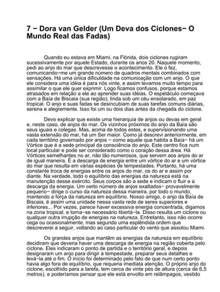 7 − Dora van Gelder (Um Deva dos Ciclones− O
Mundo Real das Fadas)

        Quando eu estava em Miami, na Flórida, dois ciclones rugiram
sucessivamente por aquele Estado, durante os anos 20. Naquele momento,
pedi ao anjo do mar que descrevesse o acontecimento. Ele o fez,
comunicando−me um grande número de quadros mentais combinados com
sensações. Há uma única dificuldade na comunicação com um anjo. O que
ele considera uma idéia é para nós vinte, e assim levamos muito tempo para
assimilar o que ele quer exprimir. Logo ficamos confusos, porque estamos
atrasados em relação a ele ao aprender suas idéias. O espetáculo começava
com a Baía de Biscaia (sua região), linda sob um céu ensolarado, em paz
tropical. O anjo e suas fadas se desincubiam de suas tarefas comuns diárias,
serena e alegremente. Isso foi um ou dois dias antes da chegada do ciclone.

         Devo explicar que existe uma hierarquia de anjos ou devas em geral
e, neste caso, de anjos do mar. Os vizinhos próximos do anjo da Baía são
seus iguais e colegas. Mas, acima de todos estes, e supervisionando uma
vasta extensão do mar, há um Ser maior. Como já descrevi anteriormente, em
cada território governado por anjos − como aquele que habita a Baía− há um
Vórtice que é a sede principal da consciência do anjo. Este centro fica num
local particular e pode ser considerado como o coração dessa área. Há
Vórtices semelhantes no ar, não tão numerosos, que servem aos anjos do ar
de igual maneira. É a descarga de energia entre um vórtice do ar e um vórtice
do mar que resulta em várias espécies de tempestades. Portanto, há uma
constante troca de energias entre os anjos do mar, os do ar e assim por
diante. Na verdade, todo o equilíbrio das energias da natureza está na
manutenção desse exército. Seus corpos são a sede e indicam o fluir e a
descarga da energia. Um certo número de anjos exaltados− provavelmente
pequeno− dirige o curso da natureza dessa maneira, por todo o mundo,
mantendo a força da natureza em equilíbrio. Nosso amigo, o anjo da Baía de
Biscaia, é assim uma unidade nessa vasta rede de seres superiores e
inferiores... Por vezes, parece haver excessiva energia concentrada, digamos
na zona tropical, e torna−se necessário libertá−la. Disso resulta um ciclone ou
qualquer outra irrupção de energias na natureza. Entretanto, isso não ocorre
cega ou ocasionalmente, mas segundo uma esplêndida ordem que
descreverei a seguir, voltando ao caso particular do vento que assolou Miami.

        Os grandes anjos que mantêm as energias da natureza em equilíbrio
decidiram que deveria haver uma descarga de energia na região coberta pelo
ciclone. Eles indicaram o ponto de partida e o território geral, e depois
designaram um anjo para dirigir a tempestade, preparar seus detalhes e
levá−la até o fim. O início foi determinado pelo fato de que num certo ponto
havia algo fora de equilíbrio, que requeria imediata atenção. O próprio anjo do
ciclone, escolhido para a tarefa, tem cerca de vinte pés de altura (cerca de 6,5
metros), e poderíamos pensar que ele está envolto em relâmpagos, vestido
 
