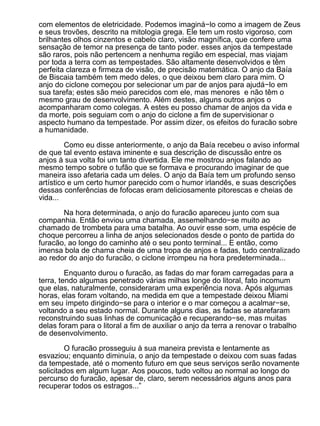 com elementos de eletricidade. Podemos imaginá−lo como a imagem de Zeus
e seus trovões, descrito na mitologia grega. Ele tem um rosto vigoroso, com
brilhantes olhos cinzentos e cabelo claro, visão magnífica, que confere uma
sensação de temor na presença de tanto poder. esses anjos da tempestade
são raros, pois não pertencem a nenhuma região em especial, mas viajam
por toda a terra com as tempestades. São altamente desenvolvidos e têm
perfeita clareza e firmeza de visão, de precisão matemática. O anjo da Baía
de Biscaia também tem medo deles, o que deixou bem claro para mim. O
anjo do ciclone começou por selecionar um par de anjos para ajudá−lo em
sua tarefa; estes são meio parecidos com ele, mas menores e não têm o
mesmo grau de desenvolvimento. Além destes, alguns outros anjos o
acompanharam como colegas. A estes eu posso chamar de anjos da vida e
da morte, pois seguiam com o anjo do ciclone a fim de supervisionar o
aspecto humano da tempestade. Por assim dizer, os efeitos do furacão sobre
a humanidade.

         Como eu disse anteriormente, o anjo da Baía recebeu o aviso informal
de que tal evento estava iminente e sua descrição de discussão entre os
anjos à sua volta foi um tanto divertida. Ele me mostrou anjos falando ao
mesmo tempo sobre o tufão que se formava e procurando imaginar de que
maneira isso afetaria cada um deles. O anjo da Baía tem um profundo senso
artístico e um certo humor parecido com o humor irlandês, e suas descrições
dessas conferências de fofocas eram deliciosamente pitorescas e cheias de
vida...

       Na hora determinada, o anjo do furacão apareceu junto com sua
companhia. Então enviou uma chamada, assemelhando−se muito ao
chamado de trombeta para uma batalha. Ao ouvir esse som, uma espécie de
choque percorreu a linha de anjos selecionados desde o ponto de partida do
furacão, ao longo do caminho até o seu ponto terminal... E então, como
imensa bola de chama cheia de uma tropa de anjos e fadas, tudo centralizado
ao redor do anjo do furacão, o ciclone irrompeu na hora predeterminada...

         Enquanto durou o furacão, as fadas do mar foram carregadas para a
terra, tendo algumas penetrado várias milhas longe do litoral, fato incomum
que elas, naturalmente, consideraram uma experiência nova. Após algumas
horas, elas foram voltando, na medida em que a tempestade deixou Miami
em seu ímpeto dirigindo−se para o interior e o mar começou a acalmar−se,
voltando a seu estado normal. Durante alguns dias, as fadas se atarefaram
reconstruindo suas linhas de comunicação e recuperando−se, mas muitas
delas foram para o litoral a fim de auxiliar o anjo da terra a renovar o trabalho
de desenvolvimento.

         O furacão prosseguiu à sua maneira prevista e lentamente as
esvaziou; enquanto diminuía, o anjo da tempestade o deixou com suas fadas
da tempestade, até o momento futuro em que seus serviços serão novamente
solicitados em algum lugar. Aos poucos, tudo voltou ao normal ao longo do
percurso do furacão, apesar de, claro, serem necessários alguns anos para
recuperar todos os estragos...”
 