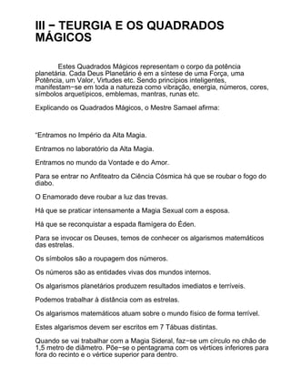 III − TEURGIA E OS QUADRADOS
MÁGICOS

       Estes Quadrados Mágicos representam o corpo da potência
planetária. Cada Deus Planetário é em a síntese de uma Força, uma
Potência, um Valor, Virtudes etc. Sendo princípios inteligentes,
manifestam−se em toda a natureza como vibração, energia, números, cores,
símbolos arquetípicos, emblemas, mantras, runas etc.

Explicando os Quadrados Mágicos, o Mestre Samael afirma:



“Entramos no Império da Alta Magia.

Entramos no laboratório da Alta Magia.

Entramos no mundo da Vontade e do Amor.

Para se entrar no Anfiteatro da Ciência Cósmica há que se roubar o fogo do
diabo.

O Enamorado deve roubar a luz das trevas.

Há que se praticar intensamente a Magia Sexual com a esposa.

Há que se reconquistar a espada flamígera do Éden.

Para se invocar os Deuses, temos de conhecer os algarismos matemáticos
das estrelas.

Os símbolos são a roupagem dos números.

Os números são as entidades vivas dos mundos internos.

Os algarismos planetários produzem resultados imediatos e terríveis.

Podemos trabalhar à distância com as estrelas.

Os algarismos matemáticos atuam sobre o mundo físico de forma terrível.

Estes algarismos devem ser escritos em 7 Tábuas distintas.

Quando se vai trabalhar com a Magia Sideral, faz−se um círculo no chão de
1,5 metro de diâmetro. Põe−se o pentagrama com os vértices inferiores para
fora do recinto e o vértice superior para dentro.
 