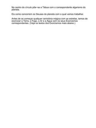 No centro do círculo põe−se a Tábua com o correspondente algarismo do
planeta.

Eis como concorrem os Deuses do planeta com o qual vamos trabalhar.

Antes de se começar qualquer cerimônia mágica com as estrelas, temos de
exorcizar a Terra, o Fogo, o Ar e a Água com os seus Exorcismos
correspondentes. (Veja os textos dos Exorcismos mais abaixo.)
 