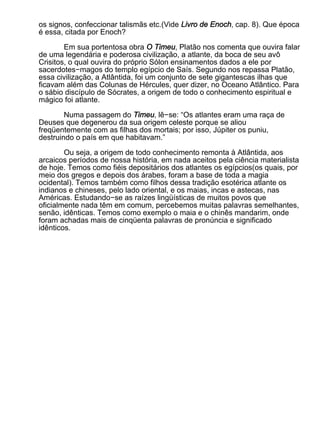 os signos, confeccionar talismãs etc.(Vide Livro de Enoch, cap. 8). Que época
é essa, citada por Enoch?

        Em sua portentosa obra O Timeu, Platão nos comenta que ouvira falar
de uma legendária e poderosa civilização, a atlante, da boca de seu avô
Crisitos, o qual ouvira do próprio Sólon ensinamentos dados a ele por
sacerdotes−magos do templo egípcio de Saís. Segundo nos repassa Platão,
essa civilização, a Atlântida, foi um conjunto de sete gigantescas ilhas que
ficavam além das Colunas de Hércules, quer dizer, no Oceano Atlântico. Para
o sábio discípulo de Sócrates, a origem de todo o conhecimento espiritual e
mágico foi atlante.

        Numa passagem do Timeu, lê−se: “Os atlantes eram uma raça de
Deuses que degenerou da sua origem celeste porque se aliou
freqüentemente com as filhas dos mortais; por isso, Júpiter os puniu,
destruindo o país em que habitavam.”

        Ou seja, a origem de todo conhecimento remonta à Atlântida, aos
arcaicos períodos de nossa história, em nada aceitos pela ciência materialista
de hoje. Temos como fiéis depositários dos atlantes os egípcios(os quais, por
meio dos gregos e depois dos árabes, foram a base de toda a magia
ocidental). Temos também como filhos dessa tradição esotérica atlante os
indianos e chineses, pelo lado oriental, e os maias, incas e astecas, nas
Américas. Estudando−se as raízes lingüísticas de muitos povos que
oficialmente nada têm em comum, percebemos muitas palavras semelhantes,
senão, idênticas. Temos como exemplo o maia e o chinês mandarim, onde
foram achadas mais de cinqüenta palavras de pronúncia e significado
idênticos.
 