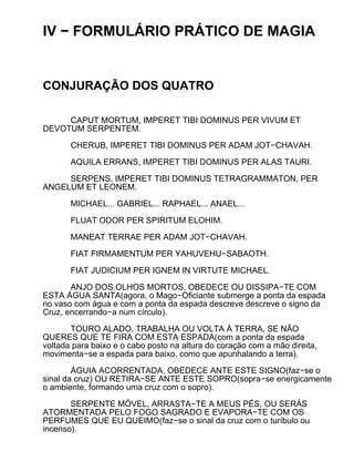 IV − FORMULÁRIO PRÁTICO DE MAGIA


CONJURAÇÃO DOS QUATRO

     CAPUT MORTUM, IMPERET TIBI DOMINUS PER VIVUM ET
DEVOTUM SERPENTEM.

       CHERUB, IMPERET TIBI DOMINUS PER ADAM JOT−CHAVAH.

       AQUILA ERRANS, IMPERET TIBI DOMINUS PER ALAS TAURI.

     SERPENS, IMPERET TIBI DOMINUS TETRAGRAMMATON, PER
ANGELUM ET LEONEM.

       MICHAEL... GABRIEL... RAPHAEL... ANAEL...

       FLUAT ODOR PER SPIRITUM ELOHIM.

       MANEAT TERRAE PER ADAM JOT−CHAVAH.

       FIAT FIRMAMENTUM PER YAHUVEHU−SABAOTH.

       FIAT JUDICIUM PER IGNEM IN VIRTUTE MICHAEL.

       ANJO DOS OLHOS MORTOS, OBEDECE OU DISSIPA−TE COM
ESTA ÁGUA SANTA(agora, o Mago−Oficiante submerge a ponta da espada
no vaso com água e com a ponta da espada descreve descreve o signo da
Cruz, encerrando−a num círculo).

       TOURO ALADO, TRABALHA OU VOLTA À TERRA, SE NÃO
QUERES QUE TE FIRA COM ESTA ESPADA(com a ponta da espada
voltada para baixo e o cabo posto na altura do coração com a mão direita,
movimenta−se a espada para baixo, como que apunhalando a terra).

        ÁGUIA ACORRENTADA, OBEDECE ANTE ESTE SIGNO(faz−se o
sinal da cruz) OU RETIRA−SE ANTE ESTE SOPRO(sopra−se energicamente
o ambiente, formando uma cruz com o sopro).

       SERPENTE MÓVEL, ARRASTA−TE A MEUS PÉS, OU SERÁS
ATORMENTADA PELO FOGO SAGRADO E EVAPORA−TE COM OS
PERFUMES QUE EU QUEIMO(faz−se o sinal da cruz com o turíbulo ou
incenso).
 