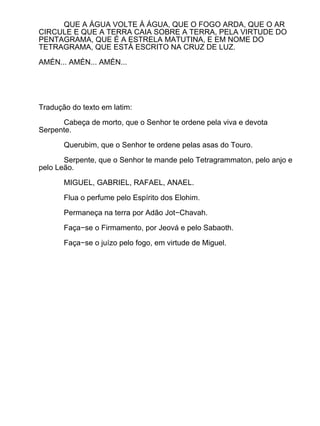 QUE A ÁGUA VOLTE À ÁGUA, QUE O FOGO ARDA, QUE O AR
CIRCULE E QUE A TERRA CAIA SOBRE A TERRA, PELA VIRTUDE DO
PENTAGRAMA, QUE É A ESTRELA MATUTINA, E EM NOME DO
TETRAGRAMA, QUE ESTÁ ESCRITO NA CRUZ DE LUZ.

AMÉN... AMÉN... AMÉN...




Tradução do texto em latim:

      Cabeça de morto, que o Senhor te ordene pela viva e devota
Serpente.

       Querubim, que o Senhor te ordene pelas asas do Touro.

       Serpente, que o Senhor te mande pelo Tetragrammaton, pelo anjo e
pelo Leão.

       MIGUEL, GABRIEL, RAFAEL, ANAEL.

       Flua o perfume pelo Espírito dos Elohim.

       Permaneça na terra por Adão Jot−Chavah.

       Faça−se o Firmamento, por Jeová e pelo Sabaoth.

       Faça−se o juízo pelo fogo, em virtude de Miguel.
 