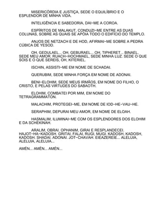 MISERICÓRDIA E JUSTIÇA, SEDE O EQUILÍBRIO E O
ESPLENDOR DE MINHA VIDA.

      INTELIGÊNCIA E SABEDORIA, DAI−ME A COROA.

     ESPÍRITOS DE MALAKUT, CONDUZI−ME ENTRE AS DUAS
COLUNAS, SOBRE AS QUAIS SE APÓIA TODO O EDIFÍCIO DO TEMPLO.

     ANJOS DE NETZACH E DE HOD, AFIRMAI−ME SOBRE A PEDRA
CÚBICA DE YESOD.

      OH, GEDULAEL... OH, GEBURAEL... OH, TIPHERET... BINAEL,
SEDE MEU AMOR. RUACH−HOCHMAEL, SEDE MINHA LUZ. SEDE O QUE
SOIS E O QUE SEREIS, OH, KITERIEL.

      ISCHIN, ASSISTI−ME EM NOME DE SCHADAI.

      QUERUBIM, SEDE MINHA FORÇA EM NOME DE ADONAI.

     BENI−ELOHIM, SEDE MEUS IRMÃOS, EM NOME DO FILHO, O
CRISTO, E PELAS VIRTUDES DO SABAOTH.

     ELOHIM, COMBATEI POR MIM, EM NOME DO
TETRAGRAMMATON.

      MALACHIM, PROTEGEI−ME, EM NOME DE IOD−HE−VAU−HE.

      SERAPHIM, DEPURAI MEU AMOR, EM NOME DE ELOAH.

      HASMALIM, ILUMINAI−ME COM OS ESPLENDORES DOS ELOHIM
E DA SCHEKINAH.

      ARALIM, OBRAI. OPHANIM, GIRAI E RESPLANDECEI.
HAJOT−HA−KADOSH. GRITAI, FALAI, RUGI, MUGI. KADOSH, KADOSH,
KADOSH. SHADAI. ADONAI. JOT−CHAVAH. EIEAZEREIE... ALELUIA,
ALELUIA, ALELUIA...

AMÉN... AMÉN... AMÉN...
 