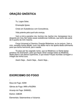 ORAÇÃO GNÓSTICA

       Tu, Logos Solar,

       Emanação Ígnea;

       Cristo em Substância e em Consciência,

       Vida potente pela qual tudo avança,

        Vem a mim e penetra−me, ilumina−me, banha−me, transpassa−me e
desperta em meu Ser todas essas substâncias inefáveis, que tanto são parte
de ti quanto de mim mesmo.

       Força Universal e Cósmica, Energia Misteriosa, eu te conjuro, Vem a
mim, remedia minha aflição, cura−me deste mal e me aparta deste sofrimento
para que tenha harmonia, paz e saúde.

       Te peço por teu sagrado nome, que os Mistérios e a Santa Igreja
gnóstica me ensinaram, para que faças vibrar comigo todos os Mistérios,
deste plano e de planos superiores, e que essas Forças reunidas consigam o
milagre de minha cura.

       Assim Seja... Assim Seja... Assim Seja...




EXORCISMO DO FOGO

Deus do Fogo: AGNI

Gênios do Fogo: INRI e RUDRA

Arcanjo do Fogo: SAMAEL

Elohim: GIBOR

Elementais: Salamandras e Vulcanos
 