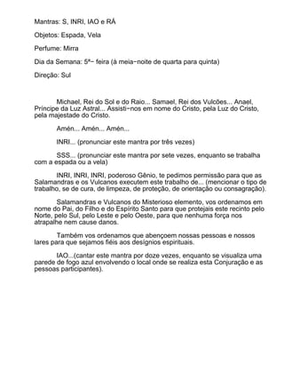 Mantras: S, INRI, IAO e RÁ

Objetos: Espada, Vela

Perfume: Mirra

Dia da Semana: 5ª− feira (à meia−noite de quarta para quinta)

Direção: Sul



       Michael, Rei do Sol e do Raio... Samael, Rei dos Vulcões... Anael,
Príncipe da Luz Astral... Assisti−nos em nome do Cristo, pela Luz do Cristo,
pela majestade do Cristo.

       Amén... Amén... Amén...

       INRI... (pronunciar este mantra por três vezes)

       SSS... (pronunciar este mantra por sete vezes, enquanto se trabalha
com a espada ou a vela)

        INRI, INRI, INRI, poderoso Gênio, te pedimos permissão para que as
Salamandras e os Vulcanos executem este trabalho de... (mencionar o tipo de
trabalho, se de cura, de limpeza, de proteção, de orientação ou consagração).

        Salamandras e Vulcanos do Misterioso elemento, vos ordenamos em
nome do Pai, do Filho e do Espírito Santo para que protejais este recinto pelo
Norte, pelo Sul, pelo Leste e pelo Oeste, para que nenhuma força nos
atrapalhe nem cause danos.

        Também vos ordenamos que abençoem nossas pessoas e nossos
lares para que sejamos fiéis aos desígnios espirituais.

       IAO...(cantar este mantra por doze vezes, enquanto se visualiza uma
parede de fogo azul envolvendo o local onde se realiza esta Conjuração e as
pessoas participantes).
 