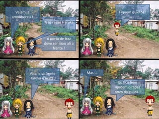 Vejam já
amanheceu !
A porta de traz
deve ser mais ali a
frente !
Fiquem quietos !
Tens razão Haruka
!
Vaiam na frente
Haruka e Arata !
Mas …
Eu fico bem
ajudem o rapaz
novo da guilda !
 