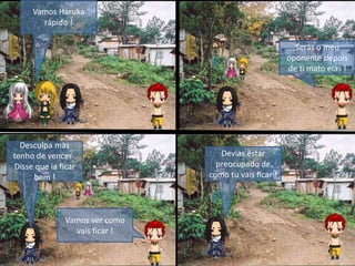 Vamos Haruka
rápido !
Serás o meu
oponente depois
de ti mato elas !
Devias estar
preocupado de
como tu vais ficar !
Desculpa mas
tenho de vencer .
Disse que ia ficar
bem !
Vamos ver como
vais ficar !
 