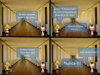 Os teus ataques
estão a dar sono .
Como ? É impossível !
Tu nem bloqueaste os
ataques e tas vivo !
Graças a duros
treinos …
O meu corpo é
mais duro que
pedra !
Que tal desistires ?
Nunca !!!
 
