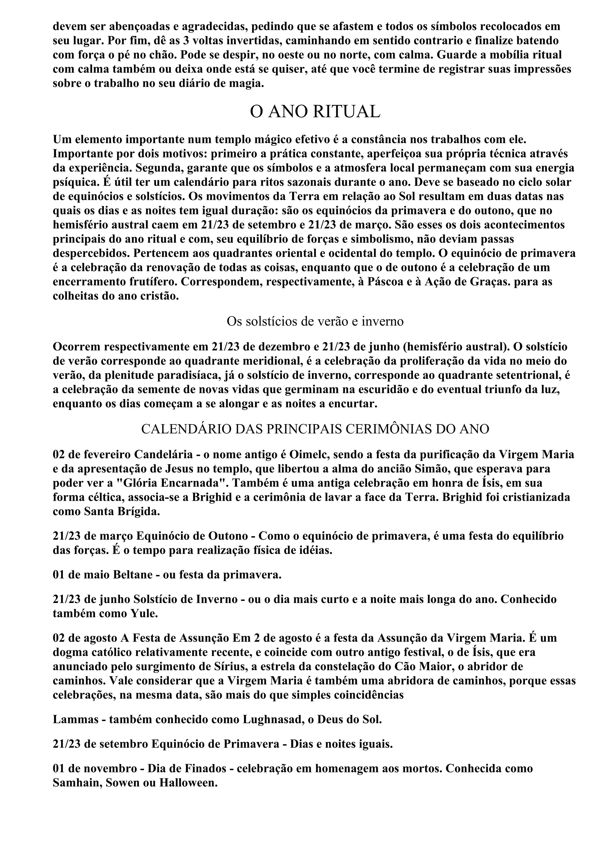devem ser abençoadas e agradecidas, pedindo que se afastem e todos os símbolos recolocados em
seu lugar. Por fim, dê as 3 voltas invertidas, caminhando em sentido contrario e finalize batendo
com força o pé no chão. Pode se despir, no oeste ou no norte, com calma. Guarde a mobília ritual
com calma também ou deixa onde está se quiser, até que você termine de registrar suas impressões
sobre o trabalho no seu diário de magia.

                                      O ANO RITUAL
Um elemento importante num templo mágico efetivo é a constância nos trabalhos com ele.
Importante por dois motivos: primeiro a prática constante, aperfeiçoa sua própria técnica através
da experiência. Segunda, garante que os símbolos e a atmosfera local permaneçam com sua energia
psíquica. É útil ter um calendário para ritos sazonais durante o ano. Deve se baseado no ciclo solar
de equinócios e solstícios. Os movimentos da Terra em relação ao Sol resultam em duas datas nas
quais os dias e as noites tem igual duração: são os equinócios da primavera e do outono, que no
hemisfério austral caem em 21/23 de setembro e 21/23 de março. São esses os dois acontecimentos
principais do ano ritual e com, seu equilíbrio de forças e simbolismo, não deviam passas
despercebidos. Pertencem aos quadrantes oriental e ocidental do templo. O equinócio de primavera
é a celebração da renovação de todas as coisas, enquanto que o de outono é a celebração de um
encerramento frutífero. Correspondem, respectivamente, à Páscoa e à Ação de Graças. para as
colheitas do ano cristão.

                                 Os solstícios de verão e inverno
Ocorrem respectivamente em 21/23 de dezembro e 21/23 de junho (hemisfério austral). O solstício
de verão corresponde ao quadrante meridional, é a celebração da proliferação da vida no meio do
verão, da plenitude paradisíaca, já o solstício de inverno, corresponde ao quadrante setentrional, é
a celebração da semente de novas vidas que germinam na escuridão e do eventual triunfo da luz,
enquanto os dias começam a se alongar e as noites a encurtar.

                 CALENDÁRIO DAS PRINCIPAIS CERIMÔNIAS DO ANO
02 de fevereiro Candelária - o nome antigo é Oimelc, sendo a festa da purificação da Virgem Maria
e da apresentação de Jesus no templo, que libertou a alma do ancião Simão, que esperava para
poder ver a "Glória Encarnada". Também é uma antiga celebração em honra de Ísis, em sua
forma céltica, associa-se a Brighid e a cerimônia de lavar a face da Terra. Brighid foi cristianizada
como Santa Brígida.
21/23 de março Equinócio de Outono - Como o equinócio de primavera, é uma festa do equilíbrio
das forças. É o tempo para realização física de idéias.
01 de maio Beltane - ou festa da primavera.
21/23 de junho Solstício de Inverno - ou o dia mais curto e a noite mais longa do ano. Conhecido
também como Yule.
02 de agosto A Festa de Assunção Em 2 de agosto é a festa da Assunção da Virgem Maria. É um
dogma católico relativamente recente, e coincide com outro antigo festival, o de Ísis, que era
anunciado pelo surgimento de Sírius, a estrela da constelação do Cão Maior, o abridor de
caminhos. Vale considerar que a Virgem Maria é também uma abridora de caminhos, porque essas
celebrações, na mesma data, são mais do que simples coincidências
Lammas - também conhecido como Lughnasad, o Deus do Sol.
21/23 de setembro Equinócio de Primavera - Dias e noites iguais.
01 de novembro - Dia de Finados - celebração em homenagem aos mortos. Conhecida como
Samhain, Sowen ou Halloween.
 