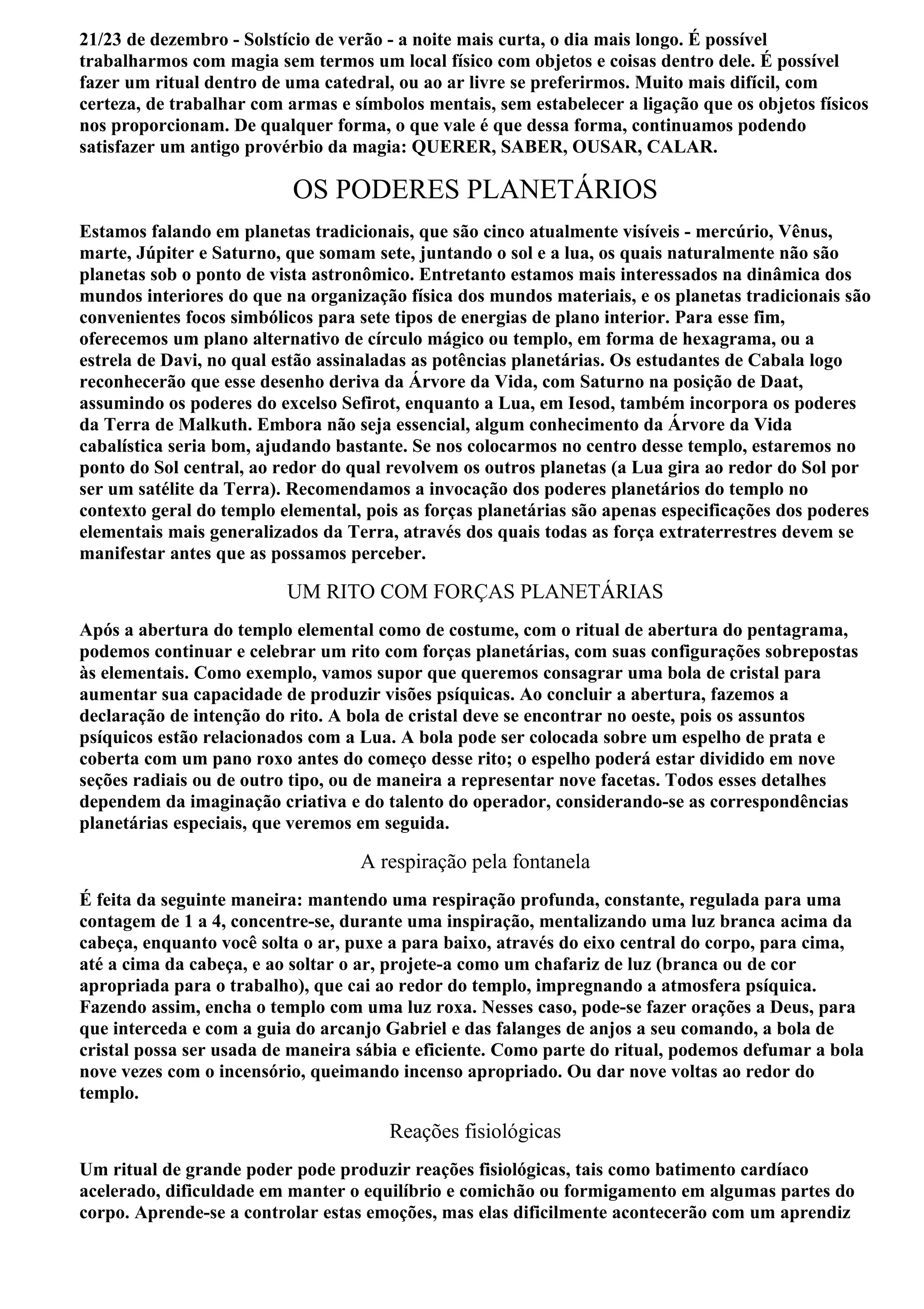 21/23 de dezembro - Solstício de verão - a noite mais curta, o dia mais longo. É possível
trabalharmos com magia sem termos um local físico com objetos e coisas dentro dele. É possível
fazer um ritual dentro de uma catedral, ou ao ar livre se preferirmos. Muito mais difícil, com
certeza, de trabalhar com armas e símbolos mentais, sem estabelecer a ligação que os objetos físicos
nos proporcionam. De qualquer forma, o que vale é que dessa forma, continuamos podendo
satisfazer um antigo provérbio da magia: QUERER, SABER, OUSAR, CALAR.

                           OS PODERES PLANETÁRIOS
Estamos falando em planetas tradicionais, que são cinco atualmente visíveis - mercúrio, Vênus,
marte, Júpiter e Saturno, que somam sete, juntando o sol e a lua, os quais naturalmente não são
planetas sob o ponto de vista astronômico. Entretanto estamos mais interessados na dinâmica dos
mundos interiores do que na organização física dos mundos materiais, e os planetas tradicionais são
convenientes focos simbólicos para sete tipos de energias de plano interior. Para esse fim,
oferecemos um plano alternativo de círculo mágico ou templo, em forma de hexagrama, ou a
estrela de Davi, no qual estão assinaladas as potências planetárias. Os estudantes de Cabala logo
reconhecerão que esse desenho deriva da Árvore da Vida, com Saturno na posição de Daat,
assumindo os poderes do excelso Sefirot, enquanto a Lua, em Iesod, também incorpora os poderes
da Terra de Malkuth. Embora não seja essencial, algum conhecimento da Árvore da Vida
cabalística seria bom, ajudando bastante. Se nos colocarmos no centro desse templo, estaremos no
ponto do Sol central, ao redor do qual revolvem os outros planetas (a Lua gira ao redor do Sol por
ser um satélite da Terra). Recomendamos a invocação dos poderes planetários do templo no
contexto geral do templo elemental, pois as forças planetárias são apenas especificações dos poderes
elementais mais generalizados da Terra, através dos quais todas as força extraterrestres devem se
manifestar antes que as possamos perceber.

                          UM RITO COM FORÇAS PLANETÁRIAS
Após a abertura do templo elemental como de costume, com o ritual de abertura do pentagrama,
podemos continuar e celebrar um rito com forças planetárias, com suas configurações sobrepostas
às elementais. Como exemplo, vamos supor que queremos consagrar uma bola de cristal para
aumentar sua capacidade de produzir visões psíquicas. Ao concluir a abertura, fazemos a
declaração de intenção do rito. A bola de cristal deve se encontrar no oeste, pois os assuntos
psíquicos estão relacionados com a Lua. A bola pode ser colocada sobre um espelho de prata e
coberta com um pano roxo antes do começo desse rito; o espelho poderá estar dividido em nove
seções radiais ou de outro tipo, ou de maneira a representar nove facetas. Todos esses detalhes
dependem da imaginação criativa e do talento do operador, considerando-se as correspondências
planetárias especiais, que veremos em seguida.

                                   A respiração pela fontanela
É feita da seguinte maneira: mantendo uma respiração profunda, constante, regulada para uma
contagem de 1 a 4, concentre-se, durante uma inspiração, mentalizando uma luz branca acima da
cabeça, enquanto você solta o ar, puxe a para baixo, através do eixo central do corpo, para cima,
até a cima da cabeça, e ao soltar o ar, projete-a como um chafariz de luz (branca ou de cor
apropriada para o trabalho), que cai ao redor do templo, impregnando a atmosfera psíquica.
Fazendo assim, encha o templo com uma luz roxa. Nesses caso, pode-se fazer orações a Deus, para
que interceda e com a guia do arcanjo Gabriel e das falanges de anjos a seu comando, a bola de
cristal possa ser usada de maneira sábia e eficiente. Como parte do ritual, podemos defumar a bola
nove vezes com o incensório, queimando incenso apropriado. Ou dar nove voltas ao redor do
templo.

                                       Reações fisiológicas
Um ritual de grande poder pode produzir reações fisiológicas, tais como batimento cardíaco
acelerado, dificuldade em manter o equilíbrio e comichão ou formigamento em algumas partes do
corpo. Aprende-se a controlar estas emoções, mas elas dificilmente acontecerão com um aprendiz
 