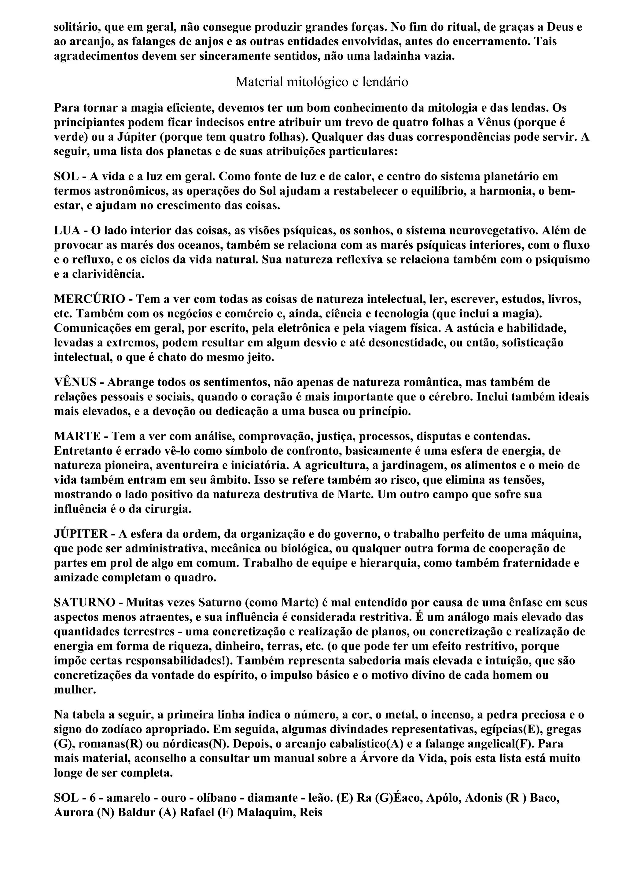 solitário, que em geral, não consegue produzir grandes forças. No fim do ritual, de graças a Deus e
ao arcanjo, as falanges de anjos e as outras entidades envolvidas, antes do encerramento. Tais
agradecimentos devem ser sinceramente sentidos, não uma ladainha vazia.

                                  Material mitológico e lendário
Para tornar a magia eficiente, devemos ter um bom conhecimento da mitologia e das lendas. Os
principiantes podem ficar indecisos entre atribuir um trevo de quatro folhas a Vênus (porque é
verde) ou a Júpiter (porque tem quatro folhas). Qualquer das duas correspondências pode servir. A
seguir, uma lista dos planetas e de suas atribuições particulares:
SOL - A vida e a luz em geral. Como fonte de luz e de calor, e centro do sistema planetário em
termos astronômicos, as operações do Sol ajudam a restabelecer o equilíbrio, a harmonia, o bem-
estar, e ajudam no crescimento das coisas.
LUA - O lado interior das coisas, as visões psíquicas, os sonhos, o sistema neurovegetativo. Além de
provocar as marés dos oceanos, também se relaciona com as marés psíquicas interiores, com o fluxo
e o refluxo, e os ciclos da vida natural. Sua natureza reflexiva se relaciona também com o psiquismo
e a clarividência.
MERCÚRIO - Tem a ver com todas as coisas de natureza intelectual, ler, escrever, estudos, livros,
etc. Também com os negócios e comércio e, ainda, ciência e tecnologia (que inclui a magia).
Comunicações em geral, por escrito, pela eletrônica e pela viagem física. A astúcia e habilidade,
levadas a extremos, podem resultar em algum desvio e até desonestidade, ou então, sofisticação
intelectual, o que é chato do mesmo jeito.
VÊNUS - Abrange todos os sentimentos, não apenas de natureza romântica, mas também de
relações pessoais e sociais, quando o coração é mais importante que o cérebro. Inclui também ideais
mais elevados, e a devoção ou dedicação a uma busca ou princípio.
MARTE - Tem a ver com análise, comprovação, justiça, processos, disputas e contendas.
Entretanto é errado vê-lo como símbolo de confronto, basicamente é uma esfera de energia, de
natureza pioneira, aventureira e iniciatória. A agricultura, a jardinagem, os alimentos e o meio de
vida também entram em seu âmbito. Isso se refere também ao risco, que elimina as tensões,
mostrando o lado positivo da natureza destrutiva de Marte. Um outro campo que sofre sua
influência é o da cirurgia.
JÚPITER - A esfera da ordem, da organização e do governo, o trabalho perfeito de uma máquina,
que pode ser administrativa, mecânica ou biológica, ou qualquer outra forma de cooperação de
partes em prol de algo em comum. Trabalho de equipe e hierarquia, como também fraternidade e
amizade completam o quadro.
SATURNO - Muitas vezes Saturno (como Marte) é mal entendido por causa de uma ênfase em seus
aspectos menos atraentes, e sua influência é considerada restritiva. É um análogo mais elevado das
quantidades terrestres - uma concretização e realização de planos, ou concretização e realização de
energia em forma de riqueza, dinheiro, terras, etc. (o que pode ter um efeito restritivo, porque
impõe certas responsabilidades!). Também representa sabedoria mais elevada e intuição, que são
concretizações da vontade do espírito, o impulso básico e o motivo divino de cada homem ou
mulher.
Na tabela a seguir, a primeira linha indica o número, a cor, o metal, o incenso, a pedra preciosa e o
signo do zodíaco apropriado. Em seguida, algumas divindades representativas, egípcias(E), gregas
(G), romanas(R) ou nórdicas(N). Depois, o arcanjo cabalístico(A) e a falange angelical(F). Para
mais material, aconselho a consultar um manual sobre a Árvore da Vida, pois esta lista está muito
longe de ser completa.
SOL - 6 - amarelo - ouro - olíbano - diamante - leão. (E) Ra (G)Éaco, Apólo, Adonis (R ) Baco,
Aurora (N) Baldur (A) Rafael (F) Malaquim, Reis
 