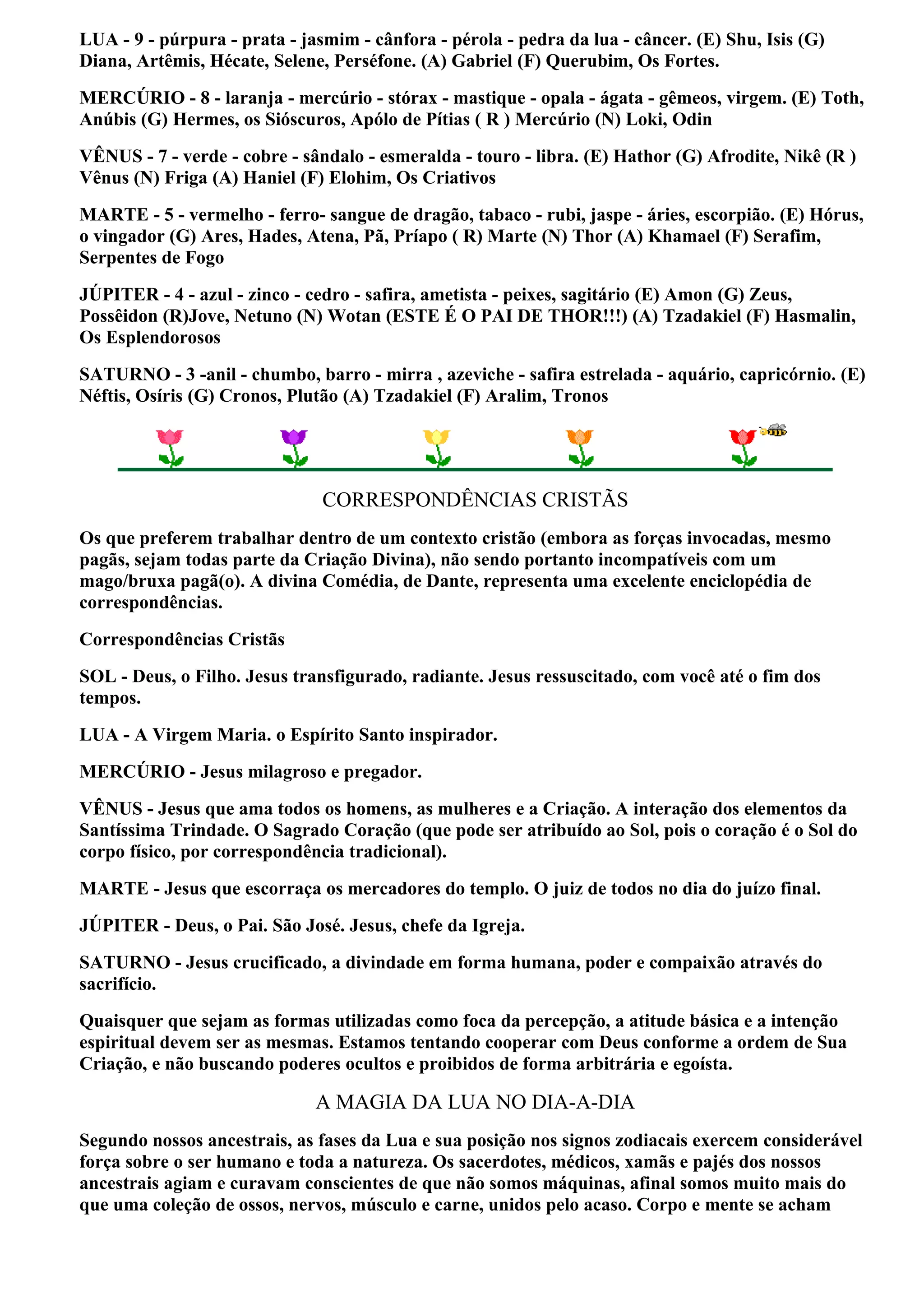 LUA - 9 - púrpura - prata - jasmim - cânfora - pérola - pedra da lua - câncer. (E) Shu, Isis (G)
Diana, Artêmis, Hécate, Selene, Perséfone. (A) Gabriel (F) Querubim, Os Fortes.
MERCÚRIO - 8 - laranja - mercúrio - stórax - mastique - opala - ágata - gêmeos, virgem. (E) Toth,
Anúbis (G) Hermes, os Sióscuros, Apólo de Pítias ( R ) Mercúrio (N) Loki, Odin
VÊNUS - 7 - verde - cobre - sândalo - esmeralda - touro - libra. (E) Hathor (G) Afrodite, Nikê (R )
Vênus (N) Friga (A) Haniel (F) Elohim, Os Criativos
MARTE - 5 - vermelho - ferro- sangue de dragão, tabaco - rubi, jaspe - áries, escorpião. (E) Hórus,
o vingador (G) Ares, Hades, Atena, Pã, Príapo ( R) Marte (N) Thor (A) Khamael (F) Serafim,
Serpentes de Fogo
JÚPITER - 4 - azul - zinco - cedro - safira, ametista - peixes, sagitário (E) Amon (G) Zeus,
Possêidon (R)Jove, Netuno (N) Wotan (ESTE É O PAI DE THOR!!!) (A) Tzadakiel (F) Hasmalin,
Os Esplendorosos
SATURNO - 3 -anil - chumbo, barro - mirra , azeviche - safira estrelada - aquário, capricórnio. (E)
Néftis, Osíris (G) Cronos, Plutão (A) Tzadakiel (F) Aralim, Tronos




                               CORRESPONDÊNCIAS CRISTÃS
Os que preferem trabalhar dentro de um contexto cristão (embora as forças invocadas, mesmo
pagãs, sejam todas parte da Criação Divina), não sendo portanto incompatíveis com um
mago/bruxa pagã(o). A divina Comédia, de Dante, representa uma excelente enciclopédia de
correspondências.
Correspondências Cristãs
SOL - Deus, o Filho. Jesus transfigurado, radiante. Jesus ressuscitado, com você até o fim dos
tempos.
LUA - A Virgem Maria. o Espírito Santo inspirador.
MERCÚRIO - Jesus milagroso e pregador.
VÊNUS - Jesus que ama todos os homens, as mulheres e a Criação. A interação dos elementos da
Santíssima Trindade. O Sagrado Coração (que pode ser atribuído ao Sol, pois o coração é o Sol do
corpo físico, por correspondência tradicional).
MARTE - Jesus que escorraça os mercadores do templo. O juiz de todos no dia do juízo final.
JÚPITER - Deus, o Pai. São José. Jesus, chefe da Igreja.
SATURNO - Jesus crucificado, a divindade em forma humana, poder e compaixão através do
sacrifício.
Quaisquer que sejam as formas utilizadas como foca da percepção, a atitude básica e a intenção
espiritual devem ser as mesmas. Estamos tentando cooperar com Deus conforme a ordem de Sua
Criação, e não buscando poderes ocultos e proibidos de forma arbitrária e egoísta.

                              A MAGIA DA LUA NO DIA-A-DIA
Segundo nossos ancestrais, as fases da Lua e sua posição nos signos zodiacais exercem considerável
força sobre o ser humano e toda a natureza. Os sacerdotes, médicos, xamãs e pajés dos nossos
ancestrais agiam e curavam conscientes de que não somos máquinas, afinal somos muito mais do
que uma coleção de ossos, nervos, músculo e carne, unidos pelo acaso. Corpo e mente se acham
 