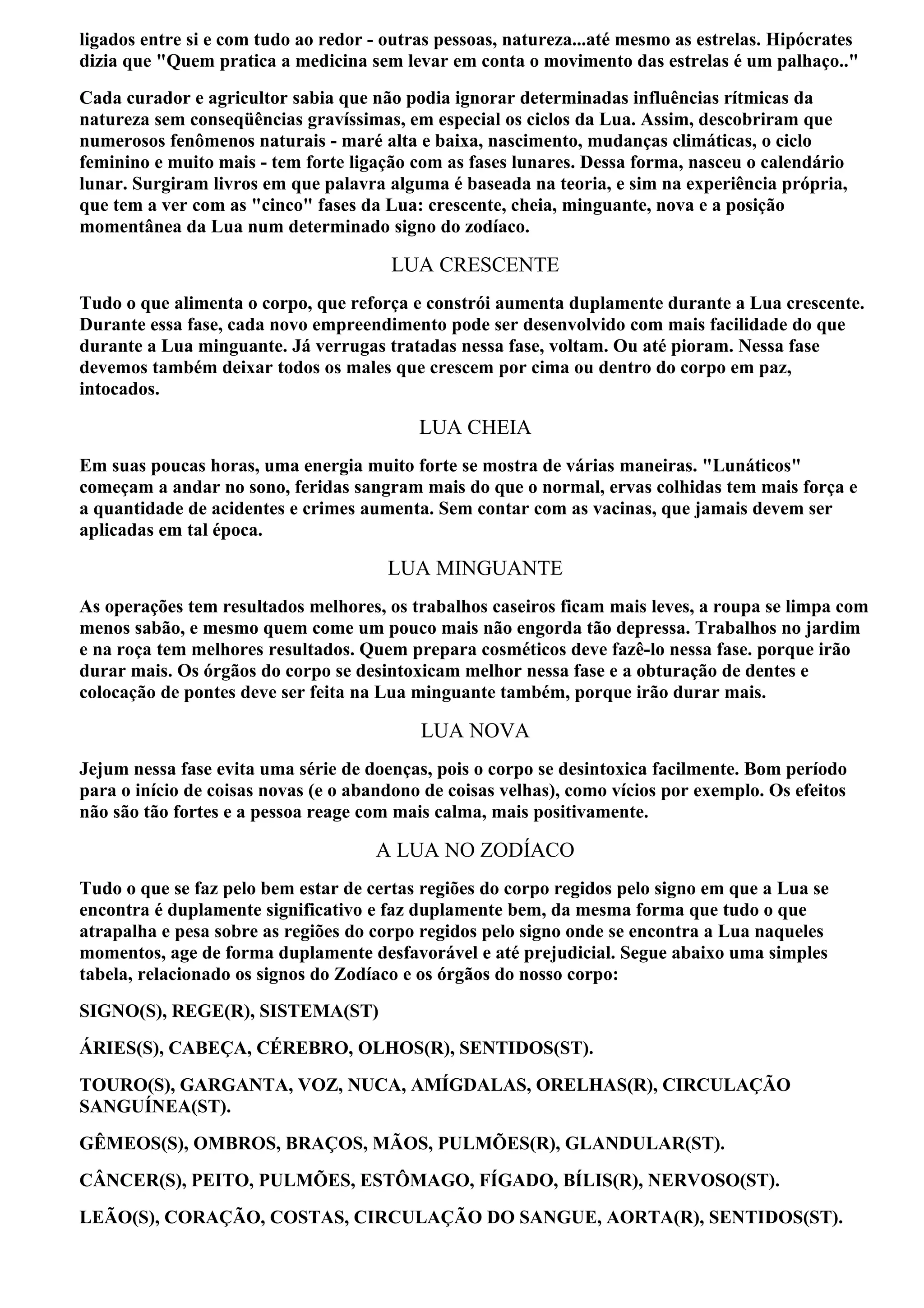 ligados entre si e com tudo ao redor - outras pessoas, natureza...até mesmo as estrelas. Hipócrates
dizia que "Quem pratica a medicina sem levar em conta o movimento das estrelas é um palhaço.."
Cada curador e agricultor sabia que não podia ignorar determinadas influências rítmicas da
natureza sem conseqüências gravíssimas, em especial os ciclos da Lua. Assim, descobriram que
numerosos fenômenos naturais - maré alta e baixa, nascimento, mudanças climáticas, o ciclo
feminino e muito mais - tem forte ligação com as fases lunares. Dessa forma, nasceu o calendário
lunar. Surgiram livros em que palavra alguma é baseada na teoria, e sim na experiência própria,
que tem a ver com as "cinco" fases da Lua: crescente, cheia, minguante, nova e a posição
momentânea da Lua num determinado signo do zodíaco.

                                       LUA CRESCENTE
Tudo o que alimenta o corpo, que reforça e constrói aumenta duplamente durante a Lua crescente.
Durante essa fase, cada novo empreendimento pode ser desenvolvido com mais facilidade do que
durante a Lua minguante. Já verrugas tratadas nessa fase, voltam. Ou até pioram. Nessa fase
devemos também deixar todos os males que crescem por cima ou dentro do corpo em paz,
intocados.

                                           LUA CHEIA
Em suas poucas horas, uma energia muito forte se mostra de várias maneiras. "Lunáticos"
começam a andar no sono, feridas sangram mais do que o normal, ervas colhidas tem mais força e
a quantidade de acidentes e crimes aumenta. Sem contar com as vacinas, que jamais devem ser
aplicadas em tal época.

                                       LUA MINGUANTE
As operações tem resultados melhores, os trabalhos caseiros ficam mais leves, a roupa se limpa com
menos sabão, e mesmo quem come um pouco mais não engorda tão depressa. Trabalhos no jardim
e na roça tem melhores resultados. Quem prepara cosméticos deve fazê-lo nessa fase. porque irão
durar mais. Os órgãos do corpo se desintoxicam melhor nessa fase e a obturação de dentes e
colocação de pontes deve ser feita na Lua minguante também, porque irão durar mais.

                                           LUA NOVA
Jejum nessa fase evita uma série de doenças, pois o corpo se desintoxica facilmente. Bom período
para o início de coisas novas (e o abandono de coisas velhas), como vícios por exemplo. Os efeitos
não são tão fortes e a pessoa reage com mais calma, mais positivamente.

                                     A LUA NO ZODÍACO
Tudo o que se faz pelo bem estar de certas regiões do corpo regidos pelo signo em que a Lua se
encontra é duplamente significativo e faz duplamente bem, da mesma forma que tudo o que
atrapalha e pesa sobre as regiões do corpo regidos pelo signo onde se encontra a Lua naqueles
momentos, age de forma duplamente desfavorável e até prejudicial. Segue abaixo uma simples
tabela, relacionado os signos do Zodíaco e os órgãos do nosso corpo:
SIGNO(S), REGE(R), SISTEMA(ST)
ÁRIES(S), CABEÇA, CÉREBRO, OLHOS(R), SENTIDOS(ST).
TOURO(S), GARGANTA, VOZ, NUCA, AMÍGDALAS, ORELHAS(R), CIRCULAÇÃO
SANGUÍNEA(ST).
GÊMEOS(S), OMBROS, BRAÇOS, MÃOS, PULMÕES(R), GLANDULAR(ST).
CÂNCER(S), PEITO, PULMÕES, ESTÔMAGO, FÍGADO, BÍLIS(R), NERVOSO(ST).
LEÃO(S), CORAÇÃO, COSTAS, CIRCULAÇÃO DO SANGUE, AORTA(R), SENTIDOS(ST).
 