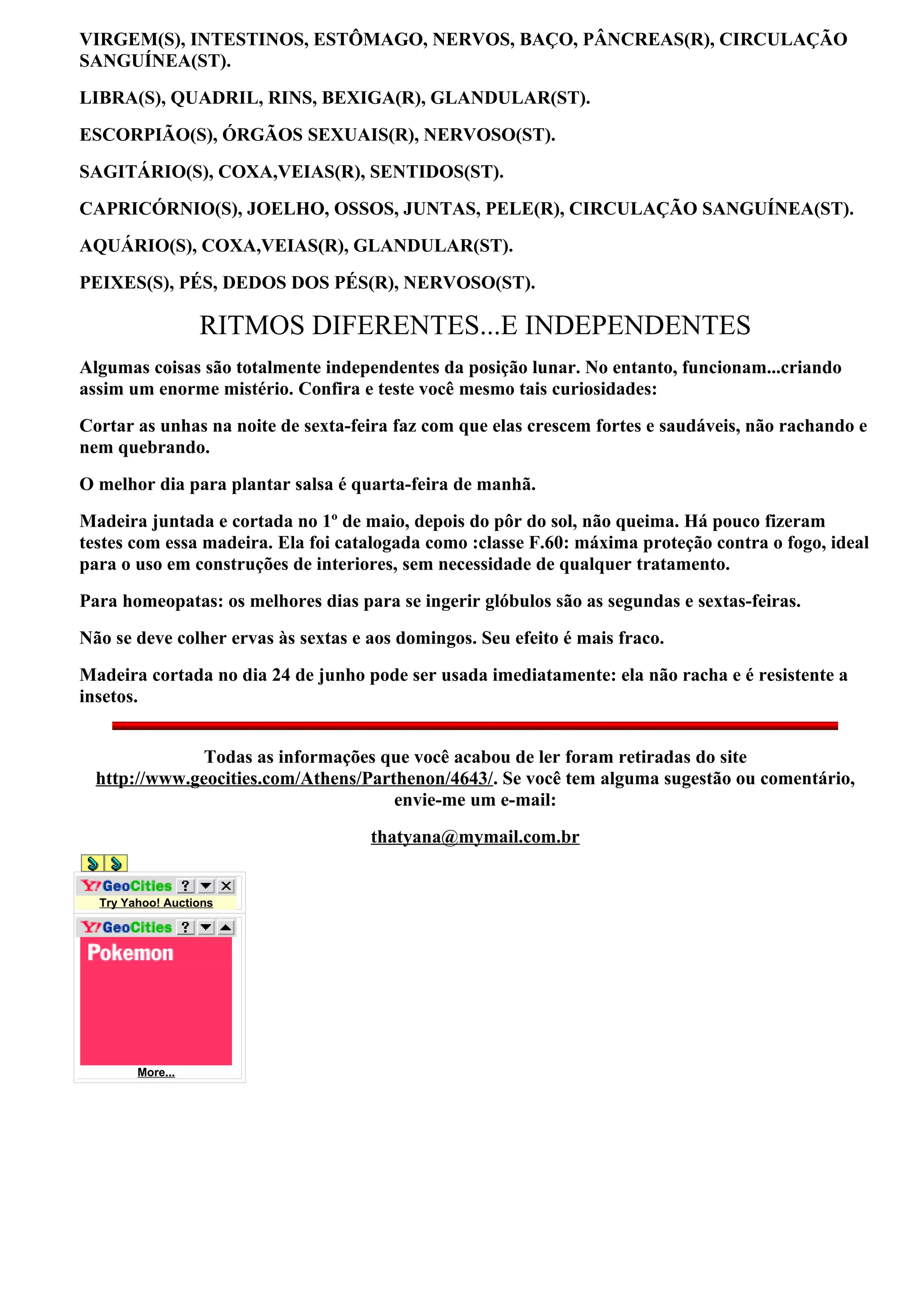VIRGEM(S), INTESTINOS, ESTÔMAGO, NERVOS, BAÇO, PÂNCREAS(R), CIRCULAÇÃO
SANGUÍNEA(ST).
LIBRA(S), QUADRIL, RINS, BEXIGA(R), GLANDULAR(ST).
ESCORPIÃO(S), ÓRGÃOS SEXUAIS(R), NERVOSO(ST).
SAGITÁRIO(S), COXA,VEIAS(R), SENTIDOS(ST).
CAPRICÓRNIO(S), JOELHO, OSSOS, JUNTAS, PELE(R), CIRCULAÇÃO SANGUÍNEA(ST).
AQUÁRIO(S), COXA,VEIAS(R), GLANDULAR(ST).
PEIXES(S), PÉS, DEDOS DOS PÉS(R), NERVOSO(ST).

                  RITMOS DIFERENTES...E INDEPENDENTES
Algumas coisas são totalmente independentes da posição lunar. No entanto, funcionam...criando
assim um enorme mistério. Confira e teste você mesmo tais curiosidades:
Cortar as unhas na noite de sexta-feira faz com que elas crescem fortes e saudáveis, não rachando e
nem quebrando.
O melhor dia para plantar salsa é quarta-feira de manhã.
Madeira juntada e cortada no 1º de maio, depois do pôr do sol, não queima. Há pouco fizeram
testes com essa madeira. Ela foi catalogada como :classe F.60: máxima proteção contra o fogo, ideal
para o uso em construções de interiores, sem necessidade de qualquer tratamento.
Para homeopatas: os melhores dias para se ingerir glóbulos são as segundas e sextas-feiras.
Não se deve colher ervas às sextas e aos domingos. Seu efeito é mais fraco.
Madeira cortada no dia 24 de junho pode ser usada imediatamente: ela não racha e é resistente a
insetos.


               Todas as informações que você acabou de ler foram retiradas do site
  http://www.geocities.com/Athens/Parthenon/4643/. Se você tem alguma sugestão ou comentário,
                                      envie-me um e-mail:
                                     thatyana@mymail.com.br


  Try Yahoo! Auctions




        More...
 