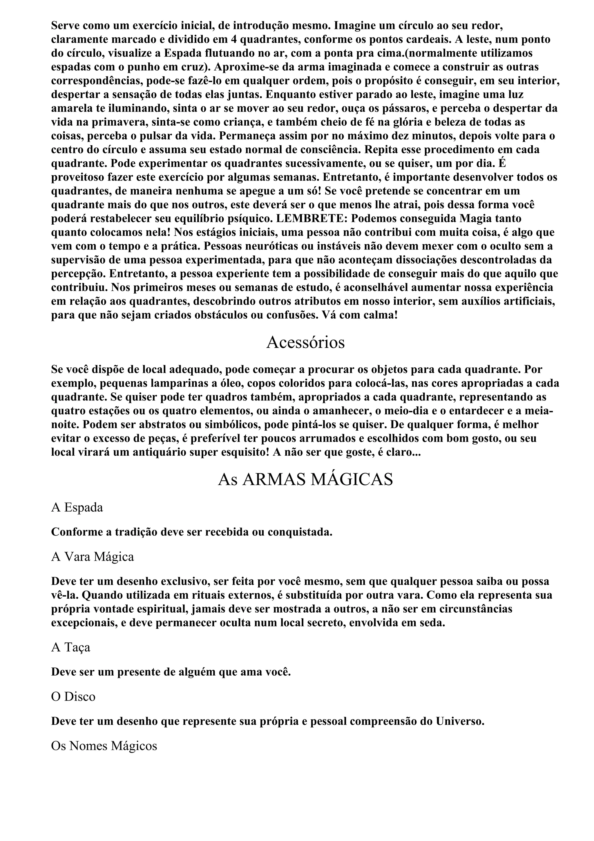 Serve como um exercício inicial, de introdução mesmo. Imagine um círculo ao seu redor,
claramente marcado e dividido em 4 quadrantes, conforme os pontos cardeais. A leste, num ponto
do círculo, visualize a Espada flutuando no ar, com a ponta pra cima.(normalmente utilizamos
espadas com o punho em cruz). Aproxime-se da arma imaginada e comece a construir as outras
correspondências, pode-se fazê-lo em qualquer ordem, pois o propósito é conseguir, em seu interior,
despertar a sensação de todas elas juntas. Enquanto estiver parado ao leste, imagine uma luz
amarela te iluminando, sinta o ar se mover ao seu redor, ouça os pássaros, e perceba o despertar da
vida na primavera, sinta-se como criança, e também cheio de fé na glória e beleza de todas as
coisas, perceba o pulsar da vida. Permaneça assim por no máximo dez minutos, depois volte para o
centro do círculo e assuma seu estado normal de consciência. Repita esse procedimento em cada
quadrante. Pode experimentar os quadrantes sucessivamente, ou se quiser, um por dia. É
proveitoso fazer este exercício por algumas semanas. Entretanto, é importante desenvolver todos os
quadrantes, de maneira nenhuma se apegue a um só! Se você pretende se concentrar em um
quadrante mais do que nos outros, este deverá ser o que menos lhe atrai, pois dessa forma você
poderá restabelecer seu equilíbrio psíquico. LEMBRETE: Podemos conseguida Magia tanto
quanto colocamos nela! Nos estágios iniciais, uma pessoa não contribui com muita coisa, é algo que
vem com o tempo e a prática. Pessoas neuróticas ou instáveis não devem mexer com o oculto sem a
supervisão de uma pessoa experimentada, para que não aconteçam dissociações descontroladas da
percepção. Entretanto, a pessoa experiente tem a possibilidade de conseguir mais do que aquilo que
contribuiu. Nos primeiros meses ou semanas de estudo, é aconselhável aumentar nossa experiência
em relação aos quadrantes, descobrindo outros atributos em nosso interior, sem auxílios artificiais,
para que não sejam criados obstáculos ou confusões. Vá com calma!

                                          Acessórios
Se você dispõe de local adequado, pode começar a procurar os objetos para cada quadrante. Por
exemplo, pequenas lamparinas a óleo, copos coloridos para colocá-las, nas cores apropriadas a cada
quadrante. Se quiser pode ter quadros também, apropriados a cada quadrante, representando as
quatro estações ou os quatro elementos, ou ainda o amanhecer, o meio-dia e o entardecer e a meia-
noite. Podem ser abstratos ou simbólicos, pode pintá-los se quiser. De qualquer forma, é melhor
evitar o excesso de peças, é preferível ter poucos arrumados e escolhidos com bom gosto, ou seu
local virará um antiquário super esquisito! A não ser que goste, é claro...

                                As ARMAS MÁGICAS
A Espada
Conforme a tradição deve ser recebida ou conquistada.

A Vara Mágica
Deve ter um desenho exclusivo, ser feita por você mesmo, sem que qualquer pessoa saiba ou possa
vê-la. Quando utilizada em rituais externos, é substituída por outra vara. Como ela representa sua
própria vontade espiritual, jamais deve ser mostrada a outros, a não ser em circunstâncias
excepcionais, e deve permanecer oculta num local secreto, envolvida em seda.

A Taça
Deve ser um presente de alguém que ama você.

O Disco
Deve ter um desenho que represente sua própria e pessoal compreensão do Universo.

Os Nomes Mágicos
 