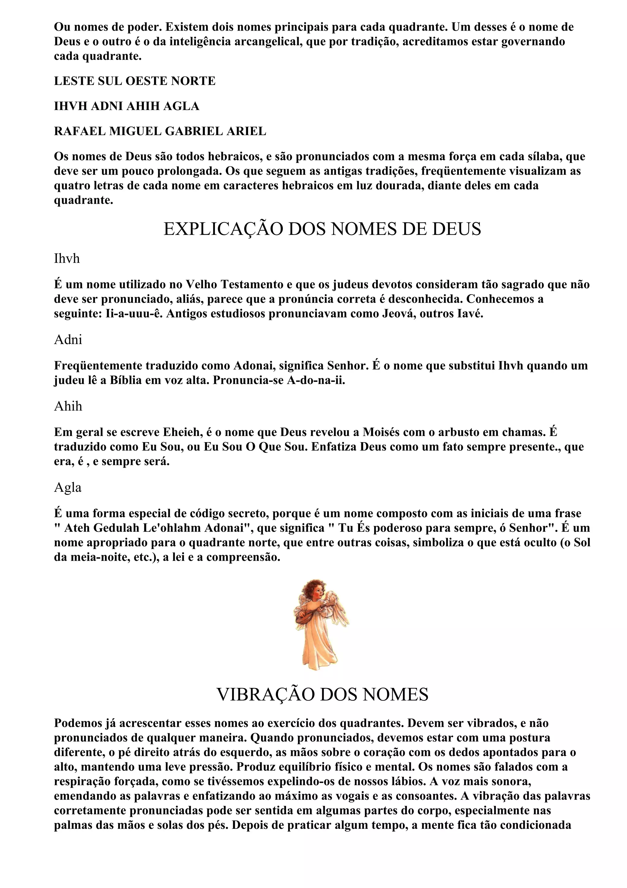 Ou nomes de poder. Existem dois nomes principais para cada quadrante. Um desses é o nome de
Deus e o outro é o da inteligência arcangelical, que por tradição, acreditamos estar governando
cada quadrante.
LESTE SUL OESTE NORTE
IHVH ADNI AHIH AGLA
RAFAEL MIGUEL GABRIEL ARIEL
Os nomes de Deus são todos hebraicos, e são pronunciados com a mesma força em cada sílaba, que
deve ser um pouco prolongada. Os que seguem as antigas tradições, freqüentemente visualizam as
quatro letras de cada nome em caracteres hebraicos em luz dourada, diante deles em cada
quadrante.

                    EXPLICAÇÃO DOS NOMES DE DEUS
Ihvh
É um nome utilizado no Velho Testamento e que os judeus devotos consideram tão sagrado que não
deve ser pronunciado, aliás, parece que a pronúncia correta é desconhecida. Conhecemos a
seguinte: Ii-a-uuu-ê. Antigos estudiosos pronunciavam como Jeová, outros Iavé.

Adni
Freqüentemente traduzido como Adonai, significa Senhor. É o nome que substitui Ihvh quando um
judeu lê a Bíblia em voz alta. Pronuncia-se A-do-na-ii.

Ahih
Em geral se escreve Eheieh, é o nome que Deus revelou a Moisés com o arbusto em chamas. É
traduzido como Eu Sou, ou Eu Sou O Que Sou. Enfatiza Deus como um fato sempre presente., que
era, é , e sempre será.

Agla
É uma forma especial de código secreto, porque é um nome composto com as iniciais de uma frase
" Ateh Gedulah Le'ohlahm Adonai", que significa " Tu És poderoso para sempre, ó Senhor". É um
nome apropriado para o quadrante norte, que entre outras coisas, simboliza o que está oculto (o Sol
da meia-noite, etc.), a lei e a compreensão.




                             VIBRAÇÃO DOS NOMES
Podemos já acrescentar esses nomes ao exercício dos quadrantes. Devem ser vibrados, e não
pronunciados de qualquer maneira. Quando pronunciados, devemos estar com uma postura
diferente, o pé direito atrás do esquerdo, as mãos sobre o coração com os dedos apontados para o
alto, mantendo uma leve pressão. Produz equilíbrio físico e mental. Os nomes são falados com a
respiração forçada, como se tivéssemos expelindo-os de nossos lábios. A voz mais sonora,
emendando as palavras e enfatizando ao máximo as vogais e as consoantes. A vibração das palavras
corretamente pronunciadas pode ser sentida em algumas partes do corpo, especialmente nas
palmas das mãos e solas dos pés. Depois de praticar algum tempo, a mente fica tão condicionada
 