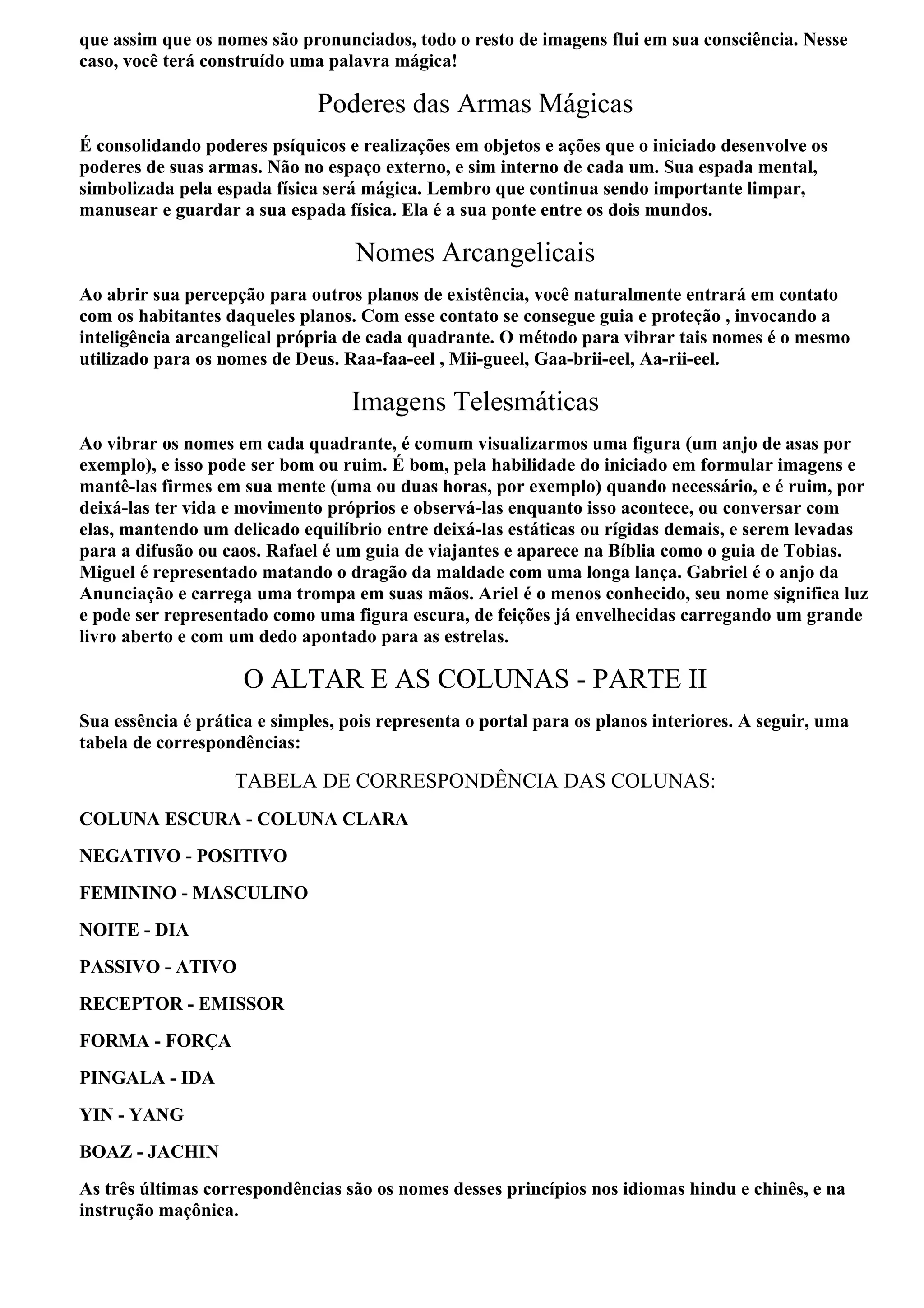que assim que os nomes são pronunciados, todo o resto de imagens flui em sua consciência. Nesse
caso, você terá construído uma palavra mágica!

                              Poderes das Armas Mágicas
É consolidando poderes psíquicos e realizações em objetos e ações que o iniciado desenvolve os
poderes de suas armas. Não no espaço externo, e sim interno de cada um. Sua espada mental,
simbolizada pela espada física será mágica. Lembro que continua sendo importante limpar,
manusear e guardar a sua espada física. Ela é a sua ponte entre os dois mundos.

                                   Nomes Arcangelicais
Ao abrir sua percepção para outros planos de existência, você naturalmente entrará em contato
com os habitantes daqueles planos. Com esse contato se consegue guia e proteção , invocando a
inteligência arcangelical própria de cada quadrante. O método para vibrar tais nomes é o mesmo
utilizado para os nomes de Deus. Raa-faa-eel , Mii-gueel, Gaa-brii-eel, Aa-rii-eel.

                                   Imagens Telesmáticas
Ao vibrar os nomes em cada quadrante, é comum visualizarmos uma figura (um anjo de asas por
exemplo), e isso pode ser bom ou ruim. É bom, pela habilidade do iniciado em formular imagens e
mantê-las firmes em sua mente (uma ou duas horas, por exemplo) quando necessário, e é ruim, por
deixá-las ter vida e movimento próprios e observá-las enquanto isso acontece, ou conversar com
elas, mantendo um delicado equilíbrio entre deixá-las estáticas ou rígidas demais, e serem levadas
para a difusão ou caos. Rafael é um guia de viajantes e aparece na Bíblia como o guia de Tobias.
Miguel é representado matando o dragão da maldade com uma longa lança. Gabriel é o anjo da
Anunciação e carrega uma trompa em suas mãos. Ariel é o menos conhecido, seu nome significa luz
e pode ser representado como uma figura escura, de feições já envelhecidas carregando um grande
livro aberto e com um dedo apontado para as estrelas.

                     O ALTAR E AS COLUNAS - PARTE II
Sua essência é prática e simples, pois representa o portal para os planos interiores. A seguir, uma
tabela de correspondências:

                   TABELA DE CORRESPONDÊNCIA DAS COLUNAS:
COLUNA ESCURA - COLUNA CLARA
NEGATIVO - POSITIVO
FEMININO - MASCULINO
NOITE - DIA
PASSIVO - ATIVO
RECEPTOR - EMISSOR
FORMA - FORÇA
PINGALA - IDA
YIN - YANG
BOAZ - JACHIN
As três últimas correspondências são os nomes desses princípios nos idiomas hindu e chinês, e na
instrução maçônica.
 