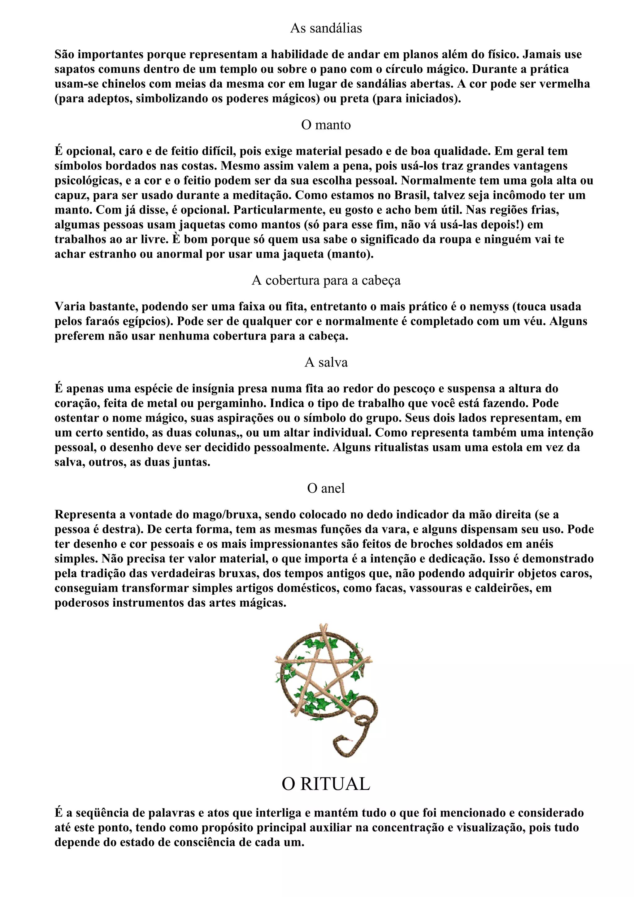 As sandálias
São importantes porque representam a habilidade de andar em planos além do físico. Jamais use
sapatos comuns dentro de um templo ou sobre o pano com o círculo mágico. Durante a prática
usam-se chinelos com meias da mesma cor em lugar de sandálias abertas. A cor pode ser vermelha
(para adeptos, simbolizando os poderes mágicos) ou preta (para iniciados).

                                             O manto
É opcional, caro e de feitio difícil, pois exige material pesado e de boa qualidade. Em geral tem
símbolos bordados nas costas. Mesmo assim valem a pena, pois usá-los traz grandes vantagens
psicológicas, e a cor e o feitio podem ser da sua escolha pessoal. Normalmente tem uma gola alta ou
capuz, para ser usado durante a meditação. Como estamos no Brasil, talvez seja incômodo ter um
manto. Com já disse, é opcional. Particularmente, eu gosto e acho bem útil. Nas regiões frias,
algumas pessoas usam jaquetas como mantos (só para esse fim, não vá usá-las depois!) em
trabalhos ao ar livre. È bom porque só quem usa sabe o significado da roupa e ninguém vai te
achar estranho ou anormal por usar uma jaqueta (manto).

                                    A cobertura para a cabeça
Varia bastante, podendo ser uma faixa ou fita, entretanto o mais prático é o nemyss (touca usada
pelos faraós egípcios). Pode ser de qualquer cor e normalmente é completado com um véu. Alguns
preferem não usar nenhuma cobertura para a cabeça.

                                             A salva
É apenas uma espécie de insígnia presa numa fita ao redor do pescoço e suspensa a altura do
coração, feita de metal ou pergaminho. Indica o tipo de trabalho que você está fazendo. Pode
ostentar o nome mágico, suas aspirações ou o símbolo do grupo. Seus dois lados representam, em
um certo sentido, as duas colunas,, ou um altar individual. Como representa também uma intenção
pessoal, o desenho deve ser decidido pessoalmente. Alguns ritualistas usam uma estola em vez da
salva, outros, as duas juntas.

                                              O anel
Representa a vontade do mago/bruxa, sendo colocado no dedo indicador da mão direita (se a
pessoa é destra). De certa forma, tem as mesmas funções da vara, e alguns dispensam seu uso. Pode
ter desenho e cor pessoais e os mais impressionantes são feitos de broches soldados em anéis
simples. Não precisa ter valor material, o que importa é a intenção e dedicação. Isso é demonstrado
pela tradição das verdadeiras bruxas, dos tempos antigos que, não podendo adquirir objetos caros,
conseguiam transformar simples artigos domésticos, como facas, vassouras e caldeirões, em
poderosos instrumentos das artes mágicas.




                                         O RITUAL
É a seqüência de palavras e atos que interliga e mantém tudo o que foi mencionado e considerado
até este ponto, tendo como propósito principal auxiliar na concentração e visualização, pois tudo
depende do estado de consciência de cada um.
 