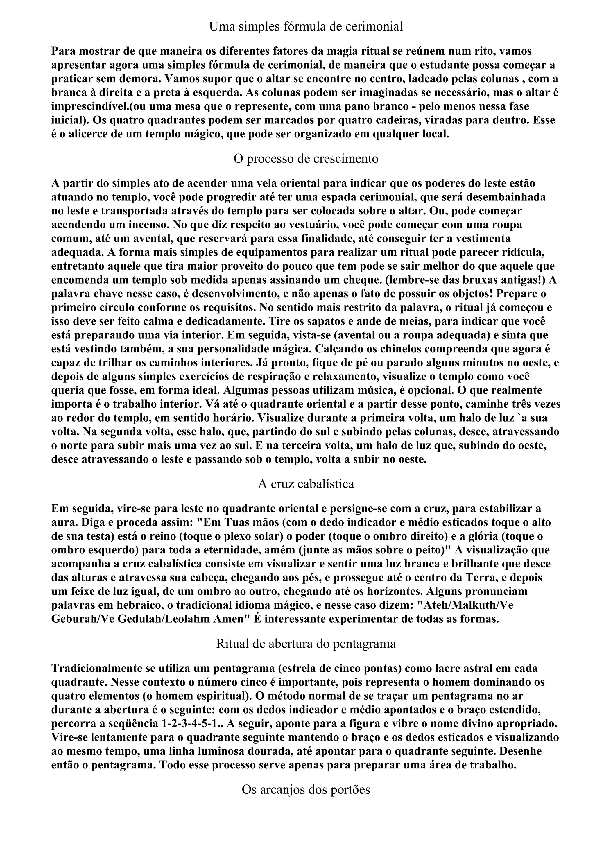 Uma simples fórmula de cerimonial
Para mostrar de que maneira os diferentes fatores da magia ritual se reúnem num rito, vamos
apresentar agora uma simples fórmula de cerimonial, de maneira que o estudante possa começar a
praticar sem demora. Vamos supor que o altar se encontre no centro, ladeado pelas colunas , com a
branca à direita e a preta à esquerda. As colunas podem ser imaginadas se necessário, mas o altar é
imprescindível.(ou uma mesa que o represente, com uma pano branco - pelo menos nessa fase
inicial). Os quatro quadrantes podem ser marcados por quatro cadeiras, viradas para dentro. Esse
é o alicerce de um templo mágico, que pode ser organizado em qualquer local.

                                    O processo de crescimento
A partir do simples ato de acender uma vela oriental para indicar que os poderes do leste estão
atuando no templo, você pode progredir até ter uma espada cerimonial, que será desembainhada
no leste e transportada através do templo para ser colocada sobre o altar. Ou, pode começar
acendendo um incenso. No que diz respeito ao vestuário, você pode começar com uma roupa
comum, até um avental, que reservará para essa finalidade, até conseguir ter a vestimenta
adequada. A forma mais simples de equipamentos para realizar um ritual pode parecer ridícula,
entretanto aquele que tira maior proveito do pouco que tem pode se sair melhor do que aquele que
encomenda um templo sob medida apenas assinando um cheque. (lembre-se das bruxas antigas!) A
palavra chave nesse caso, é desenvolvimento, e não apenas o fato de possuir os objetos! Prepare o
primeiro círculo conforme os requisitos. No sentido mais restrito da palavra, o ritual já começou e
isso deve ser feito calma e dedicadamente. Tire os sapatos e ande de meias, para indicar que você
está preparando uma via interior. Em seguida, vista-se (avental ou a roupa adequada) e sinta que
está vestindo também, a sua personalidade mágica. Calçando os chinelos compreenda que agora é
capaz de trilhar os caminhos interiores. Já pronto, fique de pé ou parado alguns minutos no oeste, e
depois de alguns simples exercícios de respiração e relaxamento, visualize o templo como você
queria que fosse, em forma ideal. Algumas pessoas utilizam música, é opcional. O que realmente
importa é o trabalho interior. Vá até o quadrante oriental e a partir desse ponto, caminhe três vezes
ao redor do templo, em sentido horário. Visualize durante a primeira volta, um halo de luz `a sua
volta. Na segunda volta, esse halo, que, partindo do sul e subindo pelas colunas, desce, atravessando
o norte para subir mais uma vez ao sul. E na terceira volta, um halo de luz que, subindo do oeste,
desce atravessando o leste e passando sob o templo, volta a subir no oeste.

                                         A cruz cabalística
Em seguida, vire-se para leste no quadrante oriental e persigne-se com a cruz, para estabilizar a
aura. Diga e proceda assim: "Em Tuas mãos (com o dedo indicador e médio esticados toque o alto
de sua testa) está o reino (toque o plexo solar) o poder (toque o ombro direito) e a glória (toque o
ombro esquerdo) para toda a eternidade, amém (junte as mãos sobre o peito)" A visualização que
acompanha a cruz cabalística consiste em visualizar e sentir uma luz branca e brilhante que desce
das alturas e atravessa sua cabeça, chegando aos pés, e prossegue até o centro da Terra, e depois
um feixe de luz igual, de um ombro ao outro, chegando até os horizontes. Alguns pronunciam
palavras em hebraico, o tradicional idioma mágico, e nesse caso dizem: "Ateh/Malkuth/Ve
Geburah/Ve Gedulah/Leolahm Amen" É interessante experimentar de todas as formas.

                                 Ritual de abertura do pentagrama
Tradicionalmente se utiliza um pentagrama (estrela de cinco pontas) como lacre astral em cada
quadrante. Nesse contexto o número cinco é importante, pois representa o homem dominando os
quatro elementos (o homem espiritual). O método normal de se traçar um pentagrama no ar
durante a abertura é o seguinte: com os dedos indicador e médio apontados e o braço estendido,
percorra a seqüência 1-2-3-4-5-1.. A seguir, aponte para a figura e vibre o nome divino apropriado.
Vire-se lentamente para o quadrante seguinte mantendo o braço e os dedos esticados e visualizando
ao mesmo tempo, uma linha luminosa dourada, até apontar para o quadrante seguinte. Desenhe
então o pentagrama. Todo esse processo serve apenas para preparar uma área de trabalho.

                                      Os arcanjos dos portões
 