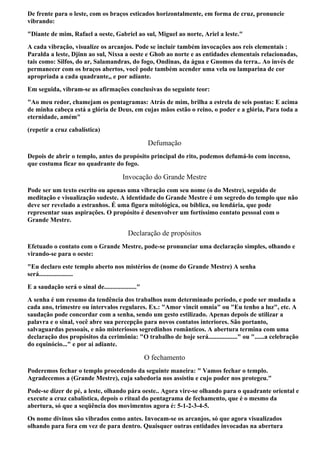 De frente para o leste, com os braços esticados horizontalmente, em forma de cruz, pronuncie
vibrando:
"Diante de mim, Rafael a oeste, Gabriel ao sul, Miguel ao norte, Ariel a leste."
A cada vibração, visualize os arcanjos. Pode se incluir também invocações aos reis elementais :
Paralda a leste, Djinn ao sul, Nixsa a oeste e Ghob ao norte e as entidades elementais relacionadas,
tais como: Silfos, do ar, Salamandras, do fogo, Ondinas, da água e Gnomos da terra.. Ao invés de
permanecer com os braços abertos, você pode também acender uma vela ou lamparina de cor
apropriada a cada quadrante,, e por adiante.
Em seguida, vibram-se as afirmações conclusivas do seguinte teor:
"Ao meu redor, chamejam os pentagramas: Atrás de mim, brilha a estrela de seis pontas: E acima
de minha cabeça está a glória de Deus, em cujas mãos estão o reino, o poder e a glória, Para toda a
eternidade, amém"
(repetir a cruz cabalística)

                                                     Defumação
Depois de abrir o templo, antes do propósito principal do rito, podemos defumá-lo com incenso,
que costuma ficar no quadrante do fogo.

                                         Invocação do Grande Mestre
Pode ser um texto escrito ou apenas uma vibração com seu nome (o do Mestre), seguido de
meditação e visualização sudeste. A identidade do Grande Mestre é um segredo do templo que não
deve ser revelado a estranhos. É uma figura mitológica, ou bíblica, ou lendária, que pode
representar suas aspirações. O propósito é desenvolver um fortíssimo contato pessoal com o
Grande Mestre.

                                           Declaração de propósitos
Efetuado o contato com o Grande Mestre, pode-se pronunciar uma declaração simples, olhando e
virando-se para o oeste:
"Eu declaro este templo aberto nos mistérios de (nome do Grande Mestre) A senha
será.....................
E a saudação será o sinal de...................."
A senha é um resumo da tendência dos trabalhos num determinado período, e pode ser mudada a
cada ano, trimestre ou intervalos regulares. Ex.: "Amor vincit omnia" ou "Eu tenho a luz", etc. A
saudação pode concordar com a senha, sendo um gesto estilizado. Apenas depois de utilizar a
palavra e o sinal, você abre sua percepção para novos contatos interiores. São portanto,
salvaguardas pessoais, e não misteriosos segredinhos românticos. A abertura termina com uma
declaração dos propósitos da cerimônia: "O trabalho de hoje será.................." ou "......a celebração
do equinócio..." e por ai adiante.

                                                    O fechamento
Poderemos fechar o templo procedendo da seguinte maneira: " Vamos fechar o templo.
Agradecemos a (Grande Mestre), cuja sabedoria nos assistiu e cujo poder nos protegeu."
Pode-se dizer de pé, a leste, olhando pára oeste.. Agora vire-se olhando para o quadrante oriental e
execute a cruz cabalística, depois o ritual do pentagrama de fechamento, que é o mesmo da
abertura, só que a seqüência dos movimentos agora é: 5-1-2-3-4-5.
Os nome divinos são vibrados como antes. Invocam-se os arcanjos, só que agora visualizados
olhando para fora em vez de para dentro. Quaisquer outras entidades invocadas na abertura
 