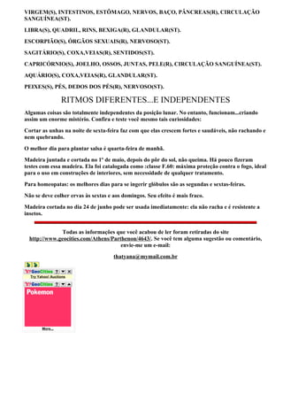 VIRGEM(S), INTESTINOS, ESTÔMAGO, NERVOS, BAÇO, PÂNCREAS(R), CIRCULAÇÃO
SANGUÍNEA(ST).
LIBRA(S), QUADRIL, RINS, BEXIGA(R), GLANDULAR(ST).
ESCORPIÃO(S), ÓRGÃOS SEXUAIS(R), NERVOSO(ST).
SAGITÁRIO(S), COXA,VEIAS(R), SENTIDOS(ST).
CAPRICÓRNIO(S), JOELHO, OSSOS, JUNTAS, PELE(R), CIRCULAÇÃO SANGUÍNEA(ST).
AQUÁRIO(S), COXA,VEIAS(R), GLANDULAR(ST).
PEIXES(S), PÉS, DEDOS DOS PÉS(R), NERVOSO(ST).

                  RITMOS DIFERENTES...E INDEPENDENTES
Algumas coisas são totalmente independentes da posição lunar. No entanto, funcionam...criando
assim um enorme mistério. Confira e teste você mesmo tais curiosidades:
Cortar as unhas na noite de sexta-feira faz com que elas crescem fortes e saudáveis, não rachando e
nem quebrando.
O melhor dia para plantar salsa é quarta-feira de manhã.
Madeira juntada e cortada no 1º de maio, depois do pôr do sol, não queima. Há pouco fizeram
testes com essa madeira. Ela foi catalogada como :classe F.60: máxima proteção contra o fogo, ideal
para o uso em construções de interiores, sem necessidade de qualquer tratamento.
Para homeopatas: os melhores dias para se ingerir glóbulos são as segundas e sextas-feiras.
Não se deve colher ervas às sextas e aos domingos. Seu efeito é mais fraco.
Madeira cortada no dia 24 de junho pode ser usada imediatamente: ela não racha e é resistente a
insetos.


               Todas as informações que você acabou de ler foram retiradas do site
  http://www.geocities.com/Athens/Parthenon/4643/. Se você tem alguma sugestão ou comentário,
                                      envie-me um e-mail:
                                     thatyana@mymail.com.br


  Try Yahoo! Auctions




        More...
 